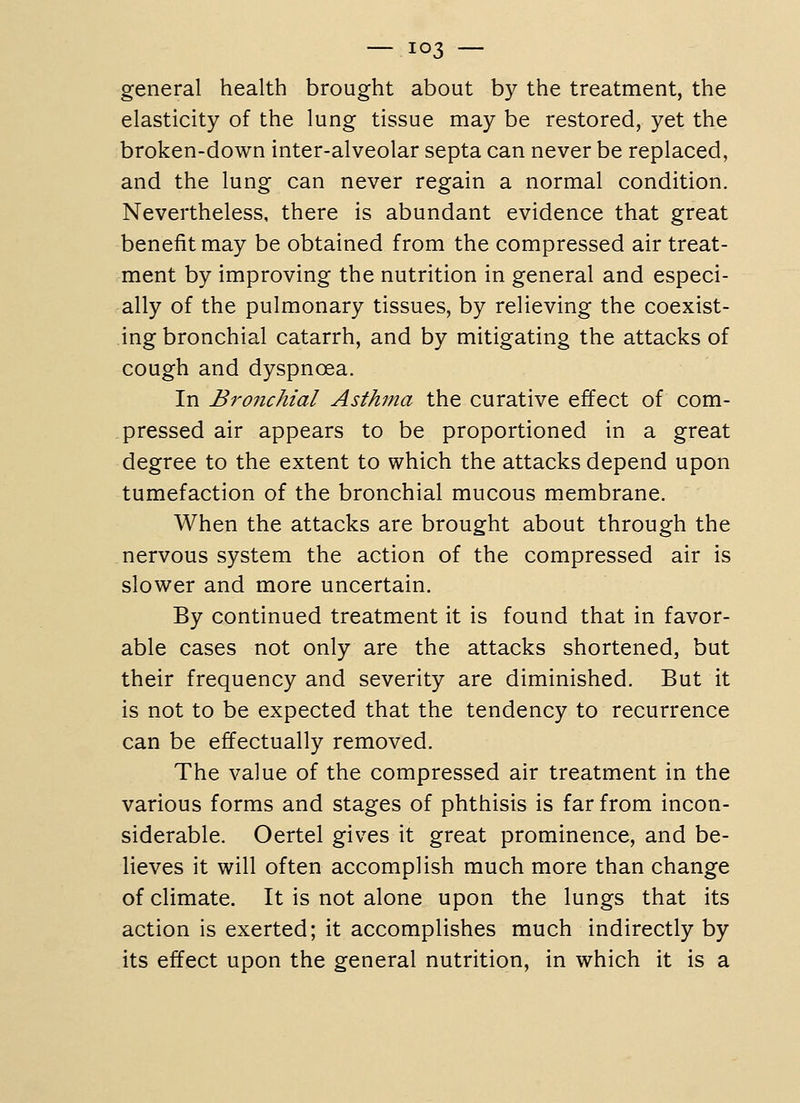 general health brought about by the treatment, the elasticity of the lung tissue may be restored, yet the broken-down inter-alveolar septa can never be replaced, and the lung can never regain a normal condition. Nevertheless, there is abundant evidence that great benefit may be obtained from the compressed air treat- ment by improving the nutrition in general and especi- ally of the pulmonary tissues, by relieving the coexist- ing bronchial catarrh, and by mitigating the attacks of cough and dyspnoea. In Bronchial Asthma the curative effect of com- pressed air appears to be proportioned in a great degree to the extent to which the attacks depend upon tumefaction of the bronchial mucous membrane. When the attacks are brought about through the nervous system the action of the compressed air is slower and more uncertain. By continued treatment it is found that in favor- able cases not only are the attacks shortened, but their frequency and severity are diminished. But it is not to be expected that the tendency to recurrence can be effectually removed. The value of the compressed air treatment in the various forms and stages of phthisis is far from incon- siderable. Oertel gives it great prominence, and be- lieves it will often accomplish much more than change of climate. It is not alone upon the lungs that its action is exerted; it accomplishes much indirectly by its effect upon the general nutrition, in which it is a