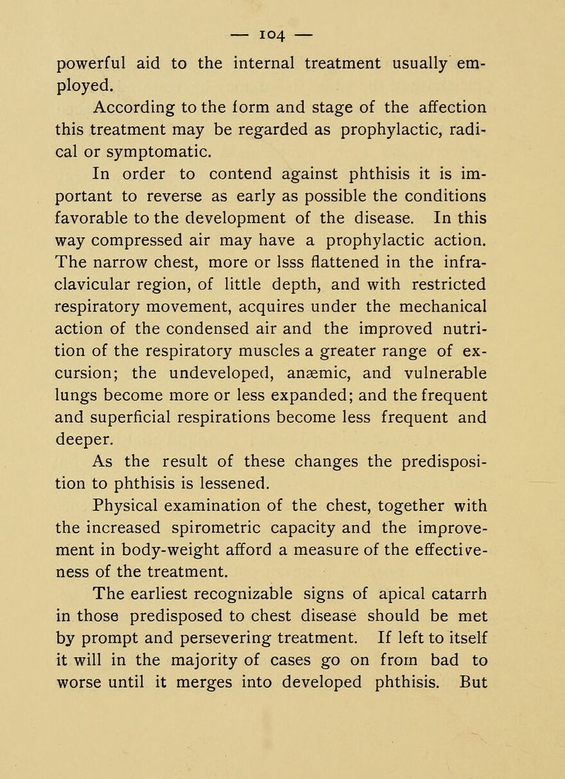 powerful aid to the internal treatment usually em- ployed. According to the form and stage of the affection this treatment may be regarded as prophylactic, radi- cal or symptomatic. In order to contend against phthisis it is im- portant to reverse as early as possible the conditions favorable to the development of the disease. In this way compressed air may have a prophylactic action. The narrow chest, more or Isss flattened in the infra- clavicular region, of little depth, and with restricted respiratory movement, acquires under the mechanical action of the condensed air and the improved nutri- tion of the respiratory muscles a greater range of ex- cursion; the undeveloped, anaemic, and vulnerable lungs become more or less expanded; and the frequent and superficial respirations become less frequent and deeper. As the result of these changes the predisposi- tion to phthisis is lessened. Physical examination of the chest, together with the increased spirometric capacity and the improve- ment in body-weight afford a measure of the effective- ness of the treatment. The earliest recognizable signs of apical catarrh in those predisposed to chest disease should be met by prompt and persevering treatment. If left to itself it will in the majority of cases go on from bad to worse until it merges into developed phthisis. But