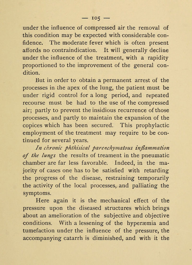 under the influence of compressed air the removal of this condition may be expected with considerable con- fidence. The moderate fever which is often present affords no contraindication. It will generally decline under the influence of the treatment, with a rapidity proportioned to the improvement of the general con- dition. But in order to obtain a permanent arrest of the processes in the apex of the lung, the patient must be under rigid control for a long period, and repeated recourse must be had to the use of the compressed air; partly to prevent the insidious recurrence of those processes, and partly to maintain the expansion of the copices which has been secured. This prophylactic employment of the treatment may require to be con- tinued for several years. In chronic phthisical parenchymatous inflammation of the lungs the results of treament in the pneumatic chamber are far less favorable. Indeed, in the ma- jority of cases one has to be satisfied with retarding the progress of the disease, restraining temporarily the activity of the local processes, and palliating the symptoms. Here again it is the mechanical effect of the pressure upon the diseased structures which brings about an amelioration of the subjective and objective conditions. With a lessening of the hyperaemia and tumefaction under the influence of the pressure, the accompanying catarrh is diminished, and with it the