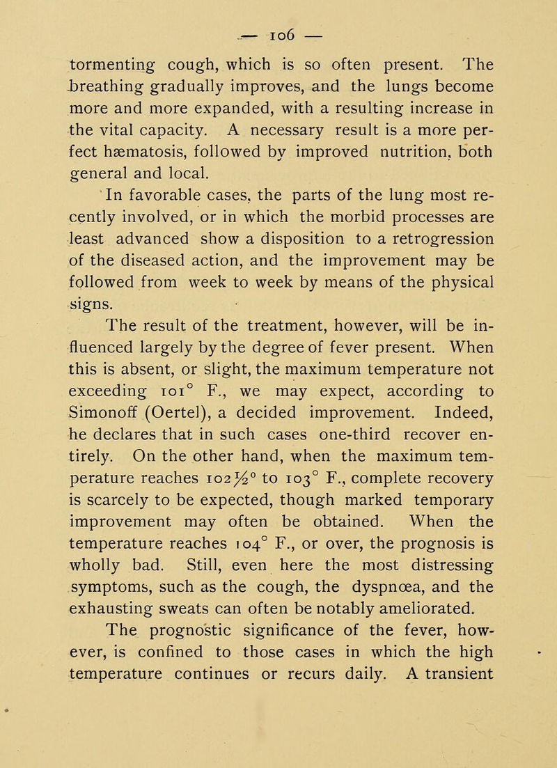 tormenting cough, which is so often present. The -breathing gradually improves, and the lungs become more and more expanded, with a resulting increase in the vital capacity. A necessary result is a more per- fect hsematosis, followed by improved nutrition, both general and local. In favorable cases, the parts of the lung most re- cently involved, or in which the morbid processes are least advanced show a disposition to a retrogression of the diseased action, and the improvement may be followed from week to week by means of the physical signs. The result of the treatment, however, will be in- fluenced largely by the degree of fever present. When this is absent, or slight, the maximum temperature not exceeding toi° F., we may expect, according to Simonoff (Oertel), a decided improvement. Indeed, he declares that in such cases one-third recover en- tirely. On the other hand, when the maximum tem- perature reaches 102%° to 103° F., complete recovery is scarcely to be expected, though marked temporary improvement may often be obtained. When the temperature reaches 104° F., or over, the prognosis is wholly bad. Still, even here the most distressing symptoms, such as the cough, the dyspnoea, and the exhausting sweats can often be notably ameliorated. The prognostic significance of the fever, how- ever, is confined to those cases in which the high temperature continues or recurs daily. A transient