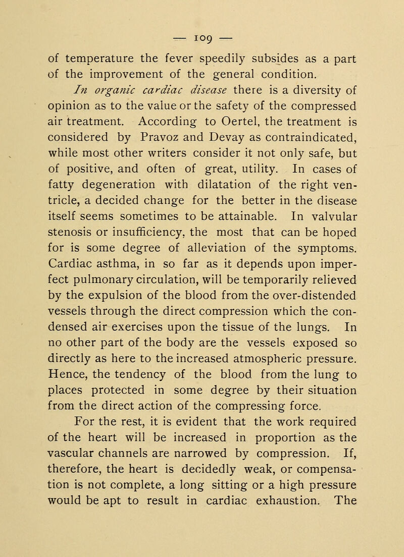 of temperature the fever speedily subsides as a part of the improvement of the general condition. In organic cardiac disease there is a diversity of opinion as to the value or the safety of the compressed air treatment. According to Oertel, the treatment is considered by Pravoz and Devay as contraindicated, while most other writers consider it not only safe, but of positive, and often of great, utility. In cases of fatty degeneration with dilatation of the right ven- tricle, a decided change for the better in the disease itself seems sometimes to be attainable. In valvular stenosis or insufficiency, the most that can be hoped for is some degree of alleviation of the symptoms. Cardiac asthma, in so far as it depends upon imper- fect pulmonary circulation, will be temporarily relieved by the expulsion of the blood from the over-distended vessels through the direct compression which the con- densed air exercises upon the tissue of the lungs. In no other part of the body are the vessels exposed so directly as here to the increased atmospheric pressure. Hence, the tendency of the blood from the lung to places protected in some degree by their situation from the direct action of the compressing force. For the rest, it is evident that the work required of the heart will be increased in proportion as the vascular channels are narrowed by compression. If, therefore, the heart is decidedly weak, or compensa- tion is not complete, a long sitting or a high pressure would be apt to result in cardiac exhaustion. The