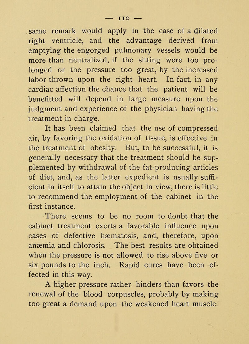 same remark would apply in the case of a dilated right ventricle, and the advantage derived from emptying the engorged pulmonary vessels would be more than neutralized, if the sitting were too pro- longed or the pressure too great, by the increased labor thrown upon the right heart. In fact, in any cardiac affection the chance that the patient will be benefitted will depend in large measure upon the judgment and experience of the physician having the treatment in charge. It has been claimed that the use of compressed air, by favoring the oxidation of tissue, is effective in the treatment of obesity. But, to be succesaful, it is generally necessary that the treatment should be sup- plemented by withdrawal of the fat-producing articles of diet, and, as the latter expedient is usually suffi- cient in itself to attain the object in view, there is little to recommend the employment of the cabinet in the first instance. There seems to be no room to doubt that the cabinet treatment exerts a favorable influence upon cases of defective haematosis, and, therefore, upon anaemia and chlorosis. The best results are obtained when the pressure is not allowed to rise above five or six pounds to the inch. Rapid cures have been ef- fected in this way. A higher pressure rather hinders than favors the renewal of the blood corpuscles, probably by making too great a demand upon the weakened heart muscle.