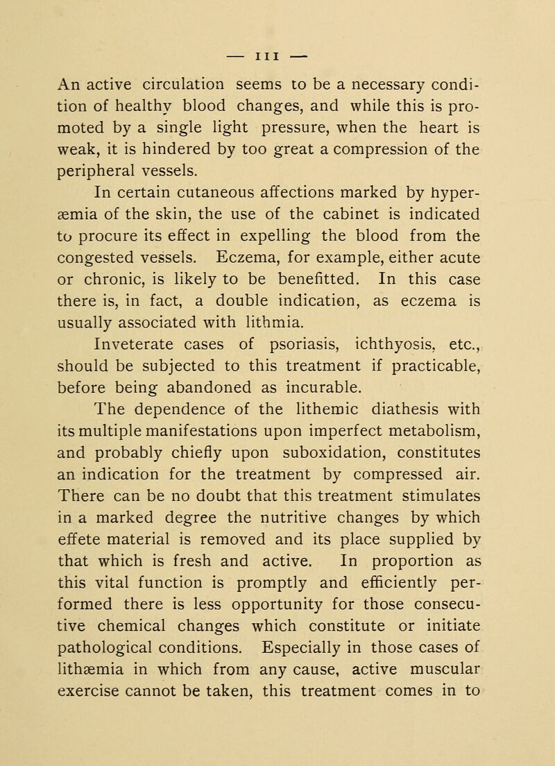 An active circulation seems to be a necessary condi- tion of healthy blood changes, and while this is pro- moted by a single light pressure, when the heart is weak, it is hindered by too great a compression of the peripheral vessels. In certain cutaneous affections marked by hyper- semia of the skin, the use of the cabinet is indicated to procure its effect in expelling the blood from the congested vessels. Eczema, for example, either acute or chronic, is likely to be benefitted. In this case there is, in fact, a double indication, as eczema is usually associated with lithmia. Inveterate cases of psoriasis, ichthyosis, etc., should be subjected to this treatment if practicable, before being abandoned as incurable. The dependence of the lithemic diathesis with its multiple manifestations upon imperfect metabolism, and probably chiefly upon suboxidation, constitutes an indication for the treatment by compressed air. There can be no doubt that this treatment stimulates in a marked degree the nutritive changes by which effete material is removed and its place supplied by that which is fresh and active. In proportion as this vital function is promptly and efficiently per- formed there is less opportunity for those consecu- tive chemical changes which constitute or initiate pathological conditions. Especially in those cases of lithaemia in which from any cause, active muscular exercise cannot be taken, this treatment comes in to