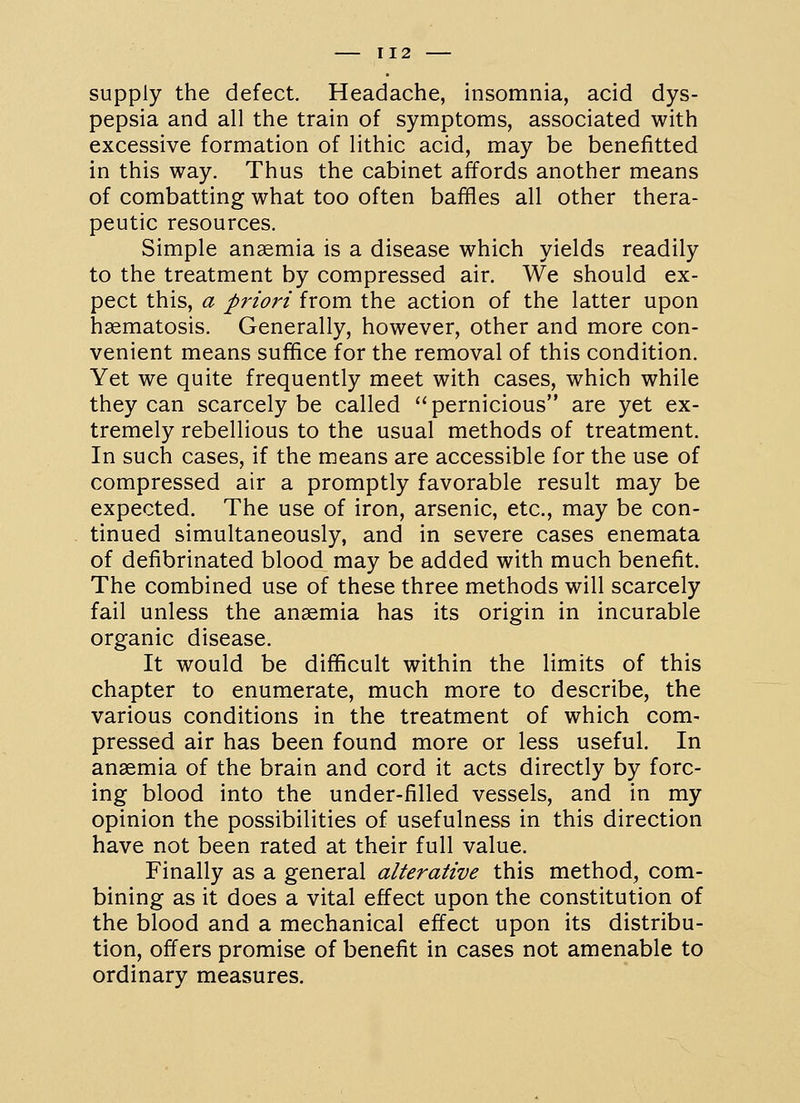 supply the defect. Headache, insomnia, acid dys- pepsia and all the train of symptoms, associated with excessive formation of lithic acid, may be benefitted in this way. Thus the cabinet affords another means of combatting what too often baffles all other thera- peutic resources. Simple anaemia is a disease which yields readily to the treatment by compressed air. We should ex- pect this, a priori from the action of the latter upon hsematosis. Generally, however, other and more con- venient means suffice for the removal of this condition. Yet we quite frequently meet with cases, which while they can scarcely be called pernicious are yet ex- tremely rebellious to the usual methods of treatment. In such cases, if the means are accessible for the use of compressed air a promptly favorable result may be expected. The use of iron, arsenic, etc., may be con- tinued simultaneously, and in severe cases enemata of defibrinated blood may be added with much benefit. The combined use of these three methods will scarcely fail unless the anaemia has its origin in incurable organic disease. It would be difficult within the limits of this chapter to enumerate, much more to describe, the various conditions in the treatment of which com- pressed air has been found more or less useful. In anaemia of the brain and cord it acts directly by forc- ing blood into the under-filled vessels, and in my opinion the possibilities of usefulness in this direction have not been rated at their full value. Finally as a general alterative this method, com- bining as it does a vital effect upon the constitution of the blood and a mechanical effect upon its distribu- tion, offers promise of benefit in cases not amenable to ordinary measures.