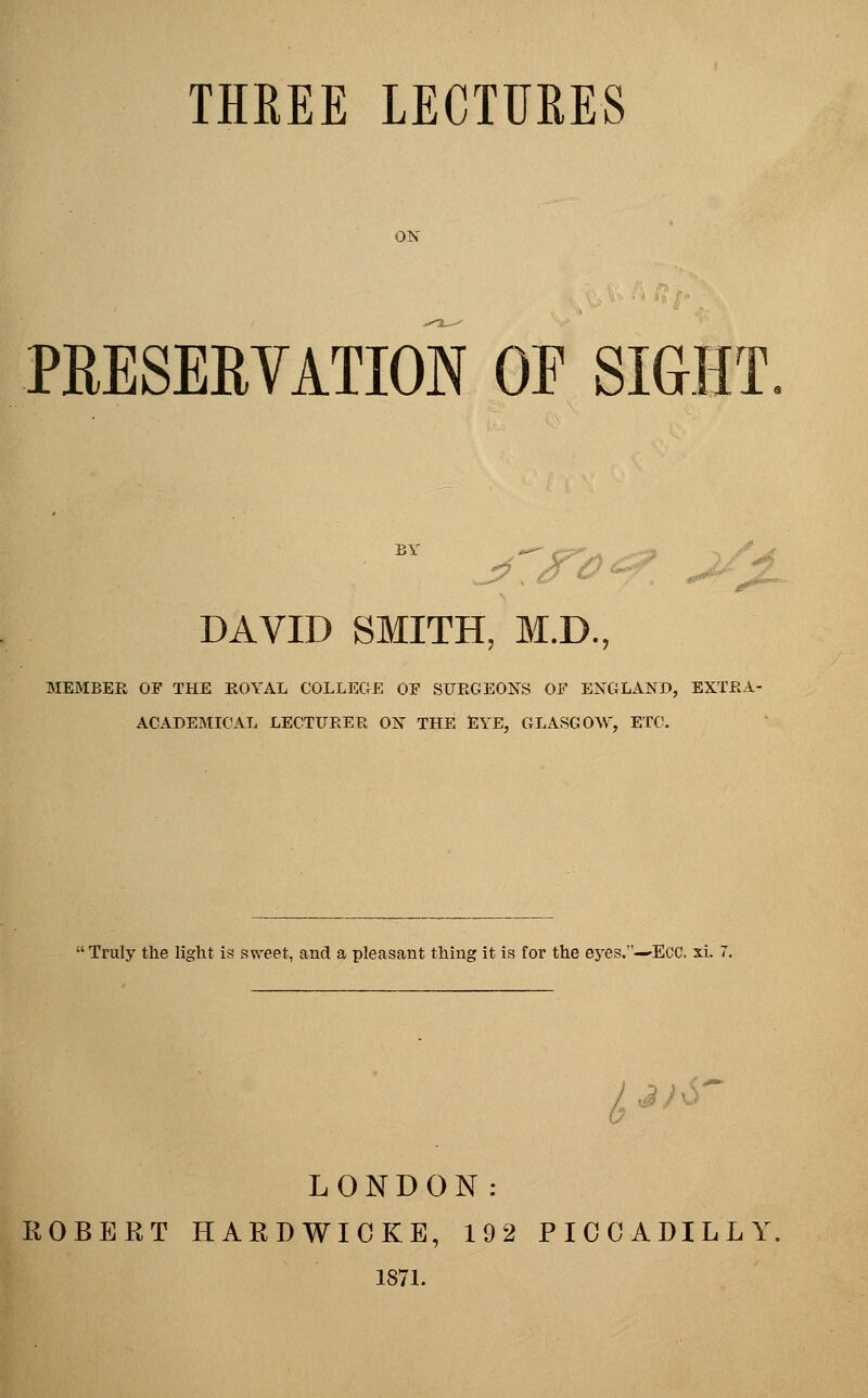 PRESERVATION OF SIGHT DAVID SMITH, M.D., MEMBER OF THE ROYAL COLLEGE OF SURGEONS OF ENGLAND, EXTRA- ACADEMICAL LECTURER ON THE EYE, GLASGOW, ETC.  Truly the light is sweet, and a pleasant thing it is for the e5res.-'Ecc. xi. ^ j/6~ LONDON: ROBERT HARDWICKE, 192 PICCADILLY. 1871.