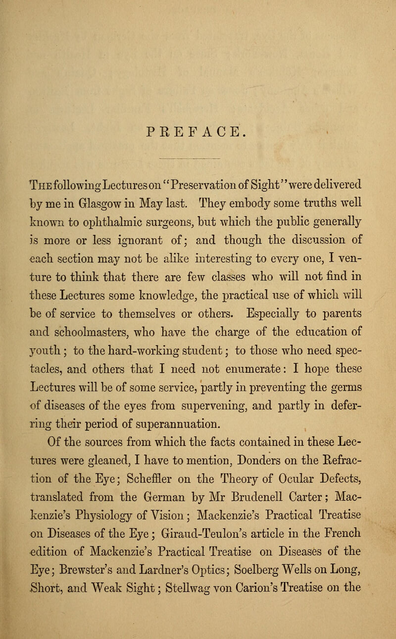PREFACE The following Lectures on'' Preservation of Sight'' were delivered by me in Glasgow in May last. They embody some truths well known to ophthalmic surgeons, but which the public generally is more or less ignorant of; and though the discussion of each section may not be alike interesting to every one, I ven- ture to think that there are few classes who will not find in these Lectures some knowledge, the practical use of which will be of service to themselves or others. Especially to parents and schoolmasters, who have the charge of the education of youth; to the hard-working student; to those who need spec- tacles, and others that I need not enumerate: I hope these Lectures will be of some service, partly in preventing the germs of diseases of the eyes from supervening, and partly in defer- ring their period of superannuation. Of the sources from which the facts contained in these Lec- tures were gleaned, I have to mention, Donders on the Refrac- tion of the Eye; Scheffler on the Theory of Ocular Defects, translated from the German by Mr Brudenell Carter; Mac- kenzie's Physiology of Vision; Mackenzie's Practical Treatise on Diseases of the Eye; Giraud-Teulon's article in the French edition of Mackenzie's Practical Treatise on Diseases of the Eye; Brewster's and Lardner's Optics; Soelberg Wells on Long, Short, and Weak Sight; Stellwag von Carion's Treatise on the