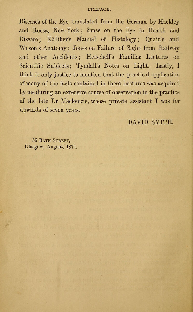 Diseases of the Eye, translated from the German by Hackley and Roosa, New-York; Smee on the Eye in Health and Disease; Kolliker's Manual of Histology; Quain's and Wilson's Anatomy; Jones on Failure of Sight from Railway and other Accidents; Herschell's Familiar Lectures on Scientific Subjects; Tyndall's Notes on Light. Lastly, I think it only justice to mention that the practical application of many of the facts contained in these Lectures was acquired by me during an extensive course of observation in the practice of the late Dr Mackenzie, whose private assistant I was for upwards of seven years. DAVID SMITH, 56 Bath Street, Glasgow, August, 1871.