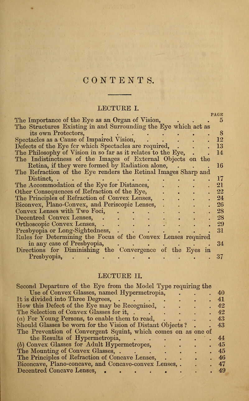 LECTURE I. PAGE The Importance of the Eye as an Organ of Vision, ... 5 The Structures Existing in and Surrounding the Eye which act as its own Protectors, ........ 8 Spectacles as a Cause of Impaired Vision, . . . . .12 Defects of the Eye fcr which Spectacles are required, . . .13 The Philosophy of Vision in so far as it relates to the Eye, . . 14 The Indistinctness of the Images of External Objects on the Retina, if they were formed by Radiation alone, . . .16 The Eefraction of the Eye renders the Retinal Images Sharp and Distinct, 17 The Accommodation of the Eye for Distances, . . . .21 Other Consequences of Refraction of the Eye, . . . .22 The Principles of Refraction of Convex Lenses, . . . .24 Biconvex, Piano-Convex, and Periscopic Lenses, . . . .26 Convex Lenses with Two Foci, 28 Decentred Convex Lenses, 28 Orthoscopic Convex Lenses, 29 Presbyopia or Long-Sightedness, 31 Rules for Determining the Focus of the Convex Lenses required in any case of Presbyopia, ....... 34 Directions for Diminishing the Convergence of the Eyes in Presbyopia, 37 LECTURE II. Second Departure of the Eye from the Model Type requiring the Use of Convex Glasses, named Hypermetropia, It is divided into Three Degrees, .... How this Defect of the Eye may be Recognised, . The Selection of Convex Glasses for it, . (a) For Young Persons, to enable them to read, Should Glasses be worn for the Vision of Distant Objects ? The Prevention of Convergent Squint, which comes on as the Results of Hypermetropia, (&) Convex Glasses for Adulb Hypermetropes, The Mounting of Convex Glasses, .... The Principles of Refraction of Concave Lenses, Biconcave, Plano-concave, and Concavo-convex Lenses, Decentred Concave Lenses, ..... of 40 41 42 42 43 43 44 45 45 46 47 49