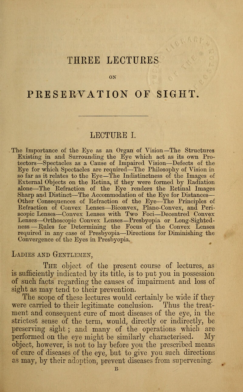 PRESERVATION OF SIGHT LECTURE I. The Importance of the Eye as an Organ of Vision—The Structures Existing in and Surrounding the Eye which act as its own Pro- tectors—Spectacles as a Cause of Impaired Vision—Defects of the Eye for which Spectacles are required—The Philosophy of Vision in so far as it relates to the Eye—The Indistinctness of the Images of External Objects on the Retina, if they were formed by Radiation alone—The Refraction of the Eye renders the Retinal Images Sharp and Distinct—The Accommodation of the Eye for Distances— Other Consequences of Refraction of the Eye—The Principles of Refraction of Convex Lenses—Biconvex, Piano-Convex, and Peri- scopic Lenses—Convex Lenses with Two Foci—Decentred Convex Lenses—Orthoscopic Convex Lenses—Presbyopia or Long-Sighted- ness — Rules for Determining the Focus of the Convex Lenses required in any case of Presbyopia—Directions for Diminishing the Convergence of the Eyes in Presbyopia. Ladies and Gentlemen, The object of the present course of lectures, as is sufficiently indicated by its title, is to put you in possession of such facts regarding the causes of impairment and loss of sight as may tend to their prevention. The scope of these lectures would certainly be wide if they were carried to their legitimate conclusion. Thus the treat- ment and consequent cure of most diseases of the eye, in the strictest sense of the term, would, directly or indirectly, be preserving sight; and many of the operations which are performed on the eye might be similarly characterised. My object, however, is not to lay before you the prescribed means of cure of diseases of the eye, but to give you such directions as may, by their adoption, prevent diseases from supervening. B