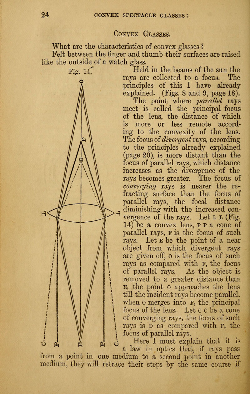 Fi£. 14. Convex Glasses. What are the characteristics of convex glasses ? Felt between the ringer and thumb their surfaces are raised like the outside of a watch glass. Held in the beams of the sun the rays are collected to a focus. The principles of this I have already explained. (Figs. 8 and 9, page 18). The point where parallel rays meet is called the principal focus of the lens, the distance of which is more or less remote accord- ing to the convexity of the lens. The focus of divergent rays, according to the principles already explained (page 20), is more distant than the focus of parallel rays, which distance increases as the divergence of the rays becomes greater. The focus of converging rays is nearer the re- fracting surface than the focus of parallel rays, the focal distance diminishing with the increased con- vergence of the rays. Let l l (Fig. 14) be a convex lens, p p a cone of parallel rays, f is the focus of such rays. Let e be the point of a near object from which divergent rays are given off, o is the focus of such rays as compared with f, the focus of parallel rays. As the object is removed to a greater distance than E, the point o approaches the lens till the incident rays become parallel, when O merges into f, the principal focus of the lens. Let c c be a cone of converging rays, the focus of such rays is d as compared with F, the focus of parallel ra}rs. Here I must explain that it is a law in optics that, if rays pass from a point in one medium to a second point in another medium, they will retrace their steps by the same course if