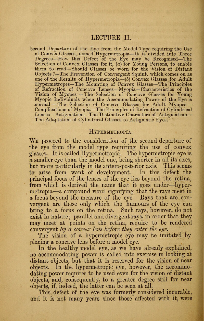 LECTURE II. Second Departure of the Eye from the Model Type requiring the Use of Convex Glasses, named Hypermetropia—It is divided into Three Degrees—How this Defect of the Eye may be Recognised—The Selection of Convex Glasses for it, (a) for Young Persons, to enable them to read—Should Glasses be worn for the Vision of Distant Objects ?—The Prevention of Convergent Squint, which comes on as one of the Results of Hypermetropia—(b) Convex Glasses for Adult Hypermetropes—The Mounting of Convex Glasses—The Principles of Refraction of Concave Lenses—Myopia—Characteristics of the Vision of Myopes —The Selection of Concave Glasses for Young Myopic Individuals when the Accommodating Power of the Eye is normal — The Selection of Concave Glasses for Adult Myopes— Complications of Myopia—The Principles of Refraction of Cylindrical Lenses—Astigmatism—The Distinctive Characters of Astigmatism— The Adaptation of Cylindrical Glasses to Astigmatic Eyes. Hypermetropia. We proceed to the consideration of the second departure of the eye from the model type requiring the use of convex glasses. It is called Hypermetropia. The hypermetropic eye is a smaller eye than the model one, being shorter in all its axes, but more particularly in its antero-posterior axis. This seems to arise from want of development. In this defect the principal focus of the lenses of the eye lies beyond the retina, from -which is derived the name that it goes under—hyper- metropia—a compound word signifying that the rays meet in a focus beyond the measure of the eye. Eays that are con- vergent are those only which the humours of the eye can bring to a focus on the retina. Such rays, however, do not exist in nature; parallel and divergent rays, in order that they may meet at points on the retina, require to be rendered convergent by a convex lens before they enter the eye. The vision of a hypermetropic eye may be imitated by placing a concave lens before a model eye. In the healthy model eye, as we have already explained, no accommodating power is called into exercise in looking at distant objects, but that it is reserved for the vision of near objects. In the hypermetropic eye, however, the accommo- dating power requires to be used even for the vision of distant objects, and, consequently, to a greater degree still for near objects, if, indeed, the latter can be seen at all. This defect of the eye was formerly considered incurable, and it is not many years since those affected with it, were