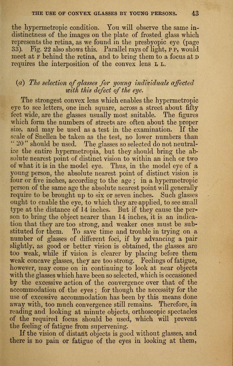 the hypermetropic condition. You will observe the same in- distinctness of the images on the plate of frosted glass which represents the retina, as we found in the presbyopic eye (page 33). Fig. 22 also shows this. Parallel rays of light, P p, would meet at r behind the retina, and to bring them to a focus at d requires the interposition of the convex lens L l. {a) The selection of glasses for young individuals affected with this defect of the eye. The strongest convex lens which enables the hypermetropic eye to see letters, one inch square, across a street about fifty feet wide, are the glasses usually most suitable. The figures which form the numbers of streets are often about the proper size, and may be used as a test in the examination. If the scale of Snellen be taken as the test, no lower numbers than  20  should be used. The glasses so selected do not neutral- ize the entire hypernietropia, but they should bring the ab- solute nearest point of distinct vision to within an inch or two of what it is in the model eye. Thus, in the model eye of a young person, the absolute nearest point of distinct vision is four or five inches, according to the age ; in a hypermetropic person of the same age the absolute nearest point will generally require to be brought up to six or seven inches. Such glasses ought to enable the eye, to which they are applied, to see small type at the distance of 14 inches. But if they cause the per- son to bring the object nearer than 14 inches, it is an indica- tion that they are too strong, and weaker ones must be sub- stituted for them. To save time and trouble in trying on a number of glasses of different foci, if by advancing a pair slightly, as good or better vision is obtained, the glasses are too weak, while if vision is clearer by placing before them weak concave glasses, they are too strong. Feelings of fatigue, however, may come on in continuing to look at near objects with the glasses which have been so selected, which is occasioned by the excessive action of the convergence over that of the accommodation of the eyes ; for though the necessity for the use of excessive accommodation has been by this means done away with, too much convergence still remains. Therefore, in reading and looking at minute objects, orthoscopic spectacles of the required focus should be used, which will prevent the feeling of fatigue from supervening. If the vision of distant objects is good without glasses, and there is no pain or fatigue of the eyes in looking at them,