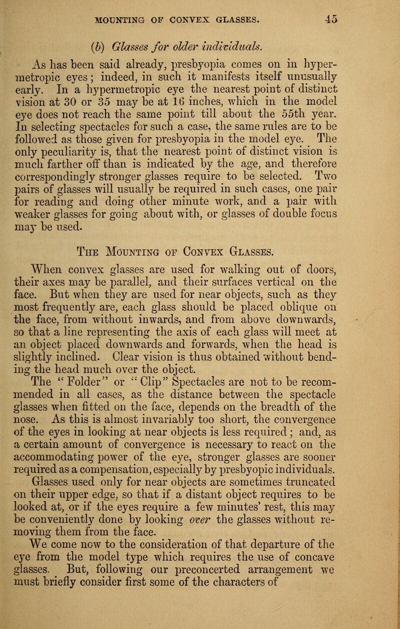 (b) Glasses for older individuals. As has been said already, presbyopia comes on in hyper- metropic eyes; indeed, in such it manifests itself unusually early. In a hypermetropic eye the nearest point of distinct vision at 30 or 35 may be at 16 inches, which in the model eye does not reach the same point till about the 55th year. In selecting spectacles for such a case, the same rules are to be followed as those given for presbyopia in the model eye. The only peculiarity is, that the nearest point of distinct vision is much farther off than is indicated by the age, and therefore correspondingly stronger glasses require to be selected. Two pairs of glasses will usually be required in such cases, one pair for reading and doing other minute work, and a pair with weaker glasses for going about with, or glasses of double focus may be used. The Mounting of Convex Glasses. When convex glasses are used for walking out of doors, their axes may be parallel, and their surfaces vertical on the face. But when they are used for near objects, such as they most frequently are, each glass should be placed oblique on the face, from without inwards, and from above downwards, so that a line representing the axis of each glass will meet at an object placed downwards and forwards, when the head is slightly inclined. Clear vision is thus obtained without bend- ing the head much over the object. The  Folder or  Clip Spectacles are not to be recom- mended in all cases, as the distance between the spectacle glasses when fitted on the face, depends on the breadth of the nose. As this is almost invariably too short, the convergence of the eyes in looking at near objects is less required; and, as a certain amount of convergence is necessary to react on the accommodating power of the eye, stronger glasses are sooner required as a compensation, especially by presbyopic individuals. Glasses used only for near objects are sometimes truncated on their upper edge, so that if a distant object requires to be looked at, or if the eyes require a few minutes' rest, this may be conveniently done by looking over the glasses without re- moving them from the face. We come now to the consideration of that departure of the eye from the model type which requires the use of concave glasses. But, following our preconcerted arrangement we must briefly consider first some of the characters of