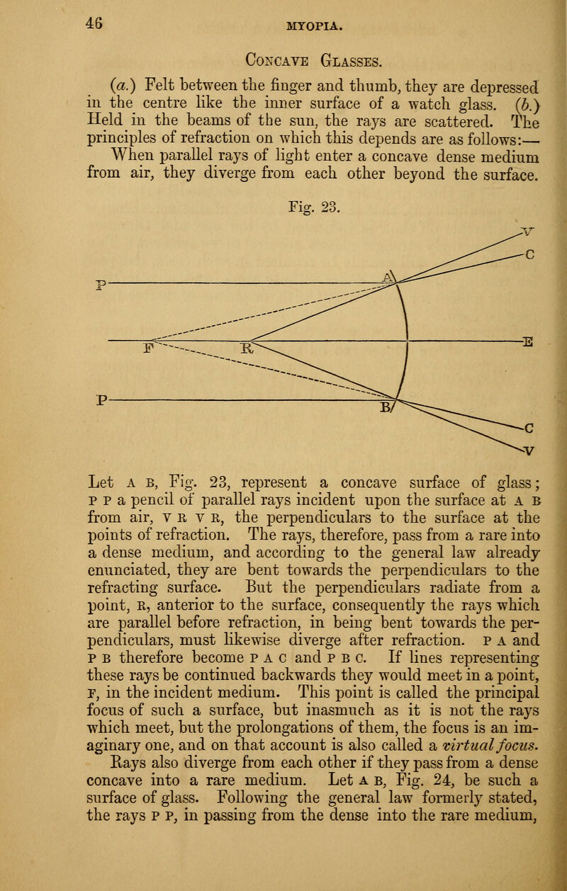 Concave Glasses. (a.) Felt between the finger and thumb, they are depressed, in the centre like the inner surface of a watch glass, (b.) Held in the beams of the sun, the rays are scattered. The principles of refraction on which this depends are as follows:— When parallel rays of light enter a concave dense medium from air, they diverge from each other beyond the surface. Fig. 23. Let a b, Fig. 23, represent a concave surface of glass; p p a pencil of parallel rays incident upon the surface at A b from air, yrtb, the perpendiculars to the surface at the points of refraction. The rays, therefore, pass from a rare into a dense medium, and according to the general law already enunciated, they are bent towards the perpendiculars to the refracting surface. But the perpendiculars radiate from a point, R, anterior to the surface, consequently the rays which are parallel before refraction, in being bent towards the per- pendiculars, must likewise diverge after refraction, p a and p B therefore become p a c and pbc. If lines representing these rays be continued backwards they would meet in a point, E, in the incident medium. This point is called the principal focus of such a surface, but inasmuch as it is not the rays which meet, but the prolongations of them, the focus is an im- aginary one, and on that account is also called a virtual focus. Rays also diverge from each other if they pass from a dense concave into a rare medium. Let a b, Fig. 24, be such a surface of glass. Following the general law formerly stated, the rays p p, in passing from the dense into the rare medium,