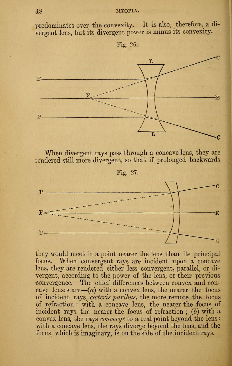 predominates over the convexity. It is also, _ therefore^ a di- vergent lens, but its divergent power is minus its convexity. Fiff. 26. P- When divergent rays pass through a concave lens, they are rendered still more divergent, so that if prolonged backwards Fig. 27. they would meet in a point nearer the lens than its principal focus. When convergent rays are incident upon a concave lens, they are rendered either less convergent, parallel, or di- vergent, according to the power of the lens, or their previous convergence. The chief differences between convex and con- cave lenses are—(a) with a convex lens, the nearer the focus of incident rays, ceteris paribus, the more remote the focus of refraction : with a concave lens, the nearer the focus of incident rays the nearer the focus of refraction ; (b) with a convex lens, the rays converge to a real point beyond the lens: with a concave lens, the rays diverge beyond the lens, and the focus, which is imaginary, is on the side of the incident rays.