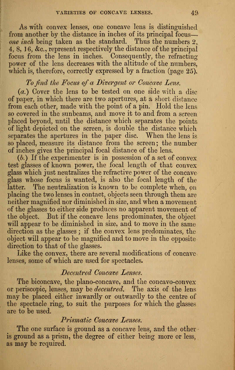 As with convex lenses, one concave lens is distinguished from another by the distance in inches of its principal focus— one inch being taken as the standard. Thus the numbers 2, 4, 8, ] 6, &c, represent respectively the distance of the principal focus from the lens in inches. Consequently, the refracting power of the lens decreases with the altitude of the numbers, which is, therefore, correctly expressed by a fraction (page 25). To find the Focus of a Divergent or Concave Lens. (a.) Cover the lens to be tested on one side with a disc of paper, in which there are two apertures, at a short distance from each other, made with the point of a pin. Hold the lens so covered in the sunbeams, and move it to and from a screen placed beyond, until the distance which separates the points of light depicted on the screen, is double the distance which separates the apertures in the paper disc. When the lens is so placed, measure its distance from the screen; the number of inches gives the principal focal distance of the lens. (b.) If the experimenter is in possession of a set of convex test glasses of known power, the focal length of that convex glass which just neutralizes the refractive power of the concave glass whose focus is wanted, is also the focal length of the latter. The neutralization is known to be complete when, on placing the two lenses in contact, objects seen through them are neither magnified nor diminished in size, and when a movement of the glasses to either side produces no apparent movement of the object. But if the concave lens predominates, the object will appear to be diminished in size, and to move in the same direction as the glasses ; if the convex lens predominates, the object will appear to be magnified and to move in the opposite direction to that of the glasses. Like the convex, there are several modifications of concave lenses, some of which are used for spectacles. Decentred Concave Lenses. The biconcave, the plano-concave, and the concavo-convex or periscopic, lenses, may be decentred. The axis of the lens may be placed either inwardly or outwardly to the centre of the spectacle ring, to suit the purposes for which the glasses are to be used. Prismatic Concave Lenses. The one surface is ground as a concave lens, and the other is ground as a prism, the degree of either being more or less, as may be required.