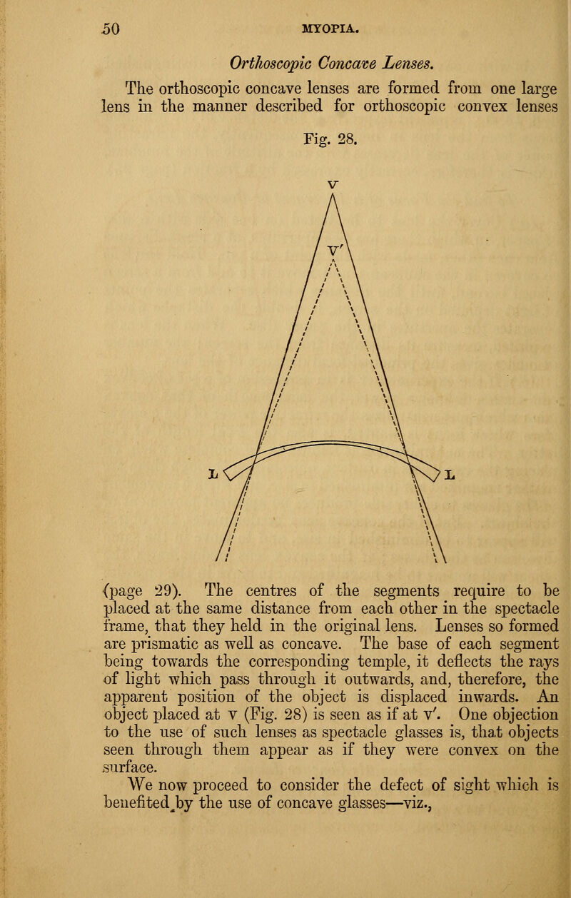 Ortkoscopic Concave The orthoscopic concave lenses are formed from one large lens in the manner described for orthoscopic convex lenses Fig. 28. (page 29). The centres of the segments require to be placed at the same distance from each other in the spectacle frame, that they held in the original lens. Lenses so formed are prismatic as well as concave. The base of each segment being towards the corresponding temple, it deflects the rays of light which pass through it outwards, and, therefore, the apparent position of the object is displaced inwards. An object placed at v (Fig. 28) is seen as if at v'. One objection to the use of such lenses as spectacle glasses is, that objects seen through them appear as if they were convex on the surface. We now proceed to consider the defect of sight which is beuefited^by the use of concave glasses—viz.,