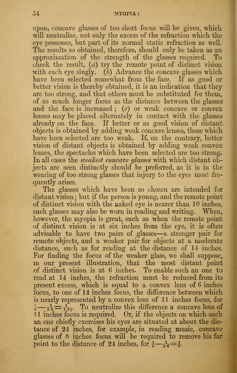 upon, concave glasses of too short focus will be given, which will neutralize, not only the excess of the refraction which the eye possesses, but part of its normal static refraction as well. The results so obtained, therefore, should only be taken as an approximation of the strength of the glasses required. To check the result, (a) try the remote point of distinct vision with each eye singly, (b) Advance the concave glasses which have been selected somewhat from the face. If as good or better vision is thereby obtained, it is an indication that they are too strong, and that others must be substituted for them, of so much longer focus as the distance between the glasses and the face is increased; (c) or weak concave or convex lenses may be placed alternately in contact with the glasses already on the face. If better or as good vision of distant objects is obtained by adding weak concave lenses, those which have been selected are too weak. If, on the contrary, better vision of distant objects is obtained by adding weak convex lenses, the spectacles which have been selected are too strong. In all cases the iceaJcest concave glasses with which distant ob- jects are seen distinctly should be preferred, as it is in the wearing of too strong glasses that injury to the eyes most fre- quently arises. The glasses which have been so chosen are intended for distant vision; but if the person is young, and the remote point of distinct vision with the naked eye is nearer than 10 inches, such glasses may also be worn in reading and writing. When, however, the myopia is great, such as when the remote point of distinct vision is at six inches from the eye, it is often advisable to have two pairs of glasses—a stronger pair for remote objects, and a weaker pair for objects at a moderate distance, such as for reading at the distance of 14 inches. For finding the focus of the weaker glass, we shall suppose, in our present illustration, that the most distant point of distinct vision is at 6 inches. To enable such an one to read at 14 inches, the refraction must be reduced from its present excess, which is equal to a convex lens of 6 inches focus, to one of 14 inches focus, the difference between which is nearly represented by a convex lens of 11 inches focus, for ,j—T?—tW To neutralize this difference a concave lens of 11 inches focus is required. Or, if the objects on which such an one chiefly exercises his eyes are situated at about the dis- tance of 24 inches, for example, in reading music, concave glasses of 8 inches focus will be required to remove his far point to the distance of 24 inches, for ■$■—^=}.