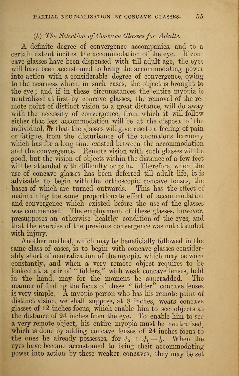(b) The Selection of Concave Glasses for Adults. A definite degree of convergence accompanies, and to a certain extent incites, the accommodation of the eye. If con- cave glasses have been dispensed with till adult age, the eyes will have been accustomed to bring the accommodating power into action with a considerable degree of convergence, owing to the nearness which, in such cases, the object is brought to the eye; and if in these circumstances the entire myopia is neutralized at first by concave glasses, the removal of the re- mote point of distinct vision to a great distance, will do away with the necessity of convergence, from which it will follow either that less accommodation will be at the disposal of the individual, oV that the glasses will give rise to a feeling of pain or fatigue, from the disturbance of the anomalous harmony which has for a long time existed between the accommodation and the convergence. Eemote vision with such glasses will be good, but the vision of objects within the distance of a few feet will be attended with difficulty or pain. Therefore, when the use of concave glasses has been deferred till adult life, it is advisable to begin with the orthoscopic concave lenses, the bases of which are turned outwards. This has the effect of maintaining the same proportionate effort of accommodation and convergence which existed before the use of the glasses was commenced. The employment of these glasses, however, presupposes an otherwise healthy condition of the eyes, and that the exercise of the previous convergence was not attended with injury. Another method, which may be beneficially followed in the same class of cases, is to begin with concave glasses consider- ably short of neutralization of the myopia, which may be worn constantly, and when a very remote object requires to be looked at, a pair of  folders, with weak concave lenses, held in the hand, may for the moment be superadded. The manner of finding the focus of these  folder'' concave lenses is very simple. A myopic person who has his remote point of distinct vision, we shall suppose, at 8 inches, wears concave glasses of 12 inches focus, which enable him to see objects at the distance of 24 inches from the eye. To enable him to see a very remote object, his entire myopia must be neutralized, which is done by adding concave lenses of 24 inches focus to the ones he already possesses, for TV + ■£$ = -J. When the eyes have become accustomed to bring their accommodating power into action by these weaker concaves, they may be set