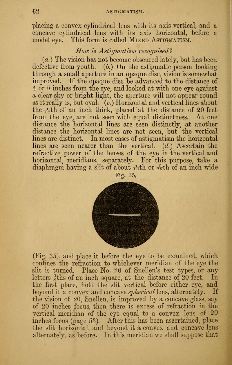 placing a convex cylindrical lens with its axis vertical, and a concave cylindrical lens with its axis horizontal, before a model eye. This form is called Mixed Astigmatism. How is Astigmatism recognised ? (a.) The vision has not become obscured lately, but has been defective from youth, (b.) On the astigmatic person looking through a small aperture in an opaque disc, vision is somewhat improved. If the opaque disc be advanced to the distance of 4. or 5 inches from the eye, and looked at with one eye against a clear sky or bright light, the aperture will not appear round as it really is, but oval, (c.) Horizontal and vertical lines about the Tyth of an inch thick, placed at the distance of 20 feet from the eye, are not seen with equal distinctness. At one distance the horizontal lines are seen distinctly, at another distance the horizontal lines are not seen, but the vertical lines are distinct. In most cases of astigmatism the horizontal lines are seen nearer than the vertical, (d.) Ascertain the refractive power of the lenses of the eye in the vertical and horizontal, meridians, separately. For this purpose, take a diaphragm having a slit of about TVfch or «nrth of an inch wide Fig. 35. (Fig. 35), and place it before the eye to be examined, which confines the refraction to whichever meridian of the eye the slit is turned. Place No. 20 of Snellen's test types, or any letters f ths of an inch square, at the distance of 20 feet. In the first place, hold the slit vertical before either eye, and beyond it a convex and concave spherical lens, alternately. If the vision of 20, Snellen, is improved by a concave glass, say of 20 inches focus, then there is excess of refraction in the vertical meridian of the eye equal to a convex lens of 20 inches focus (page 53). After this has been ascertained, place the slit horizontal, and beyond it a convex and concave lens alternate!}, as before. In this meridian we shall suppose that