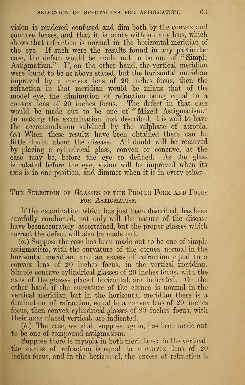 vision is rendered confused and dim botli by the convex and concave lenses, and that it is acute without any lens, which shows that refraction is normal in the horizontal meridian of the eye. If such were the results found in any particular case, the defect would be made out to be one of  Simple Astigmatism. If, on the other hand, the vertical meridian were found to be as above stated, but the horizontal meridian improved by a convex lens of 20 inches focus, then the refraction in that meridian would be minus that of the model eye, the diminution of refraction being equal to a convex lens of 20 inches focus. The defect in that case would be made out to be one of Mixed Astigmatism. In making the examination just described, it is well to have the accommodation subdued by the sulphate of atropia. (e.) When these results have been obtained there can be little doubt about the disease. All doubt will be removed by placing a cylindrical glass, convex or concave, as the case may be, before the eye so defined. As the glass is rotated before the eye, vision will be improved when its axis is in one position, and dimmer when it is in every other. The Selection of Glasses or the Proper Form and Focus for Astigmatism. If the examination which has just been described, has been carefully conducted, not only will the nature of the disease have beenaccurately ascertained, but the proper glasses which correct the defect will also be made out. (a.) Suppose the case has been made out to be one of simple astigmatism, with the curvature of the cornea normal in the horizontal meridian, and an excess of refraction equal to a convex lens of 20 inches focus, in the vertical meridian. Simple concave cylindrical glasses of 20 inches focus, with the axes of the glasses placed horizontal, are indicated. On the other hand, if the curvature of the cornea is normal in the vertical meridian, but in the horizontal meridian there is a diminution of refraction, equal to a convex lens of 20 inches focus, then convex cylindrical glasses of 20 inches focus, with their axes placed vertical, are indicated. (b.) The case, we shall suppose again, has been made out to be one of compound astigmatism. Suppose there is myopia in both meridians: in the vertical, the excess of refraction is equal to a convex lens of 20 inches focus, and in the horizontal, the excess of refraction is