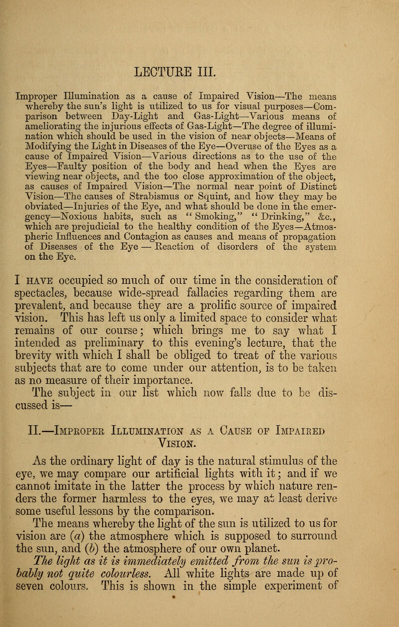 LECTURE III. Improper Illumination as a cause of Impaired Vision—The means whereby the sun's light is utilized to us for visual purposes—Com- parison between Day-Light and Gas-Light—Various means of ameliorating the injurious effects of Gas-Light—The degree of illumi- nation which should be used in the vision of near objects—Means of Modifying the Light in Diseases of the Eye—Overuse of the Eyes as a cause of Impaired Vision—Various directions as to the use of the Eyes—Faulty position of the body and head when the Eyes are viewing near objects, and the too close approximation of the object, as causes of Impaired Vision—The normal near x^oint of Distinct Vision—The causes of Strabismus or Squint, and how they may be obviated—Injuries of the Eye, and what should be done in the emer- gency—Noxious habits, such as  Smoking,  Drinking, &c, which are prejudicial to the healthy condition of the Eyes—Atmos- pheric Influences and Contagion as causes and means of propagation of Diseases of the Eye — Reaction of disorders of the system on the Eye. I have occupied so much of our time in the consideration of spectacles, because wide-spread fallacies regarding them are prevalent, and because they are a prolific source of impaired vision. This has left us only a limited space to consider what remains of our course; which brings me to say what I intended as preliminary to this evening's lecture, that the brevity with which I shall be obliged to treat of the various subjects that are to come under our attention, is to be taken as no measure of their importance. The subject in our list which now falls due to be dis- cussed is-— II.—Improper Illumination as a Cause of Impaieed Vision. As the ordinary light of day is the natural stimulus of the eye, we may compare our artificial lights with it; and if we cannot imitate in the latter the process by which nature ren- ders the former harmless to the eyes, we may at least derive some useful lessons by the comparison. The means whereby the light of the sun is utilized to us for vision are (a) the atmosphere which is supposed to surround the sun, and (b) the atmosphere of our own planet. The light as it is immediately emitted from the sun is pro- bably not quite colourless. All white lights are made up of seven colours. This is shown in the simple experiment of