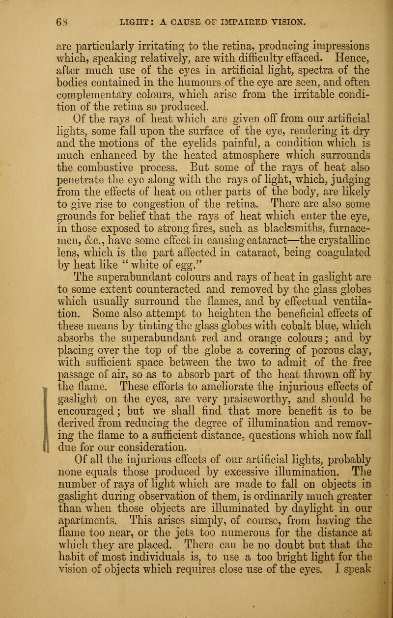 are particularly irritating to the retina, producing impressions which, speaking relatively, are with difficulty effaced. Hence, after much use of the eyes in artificial light, spectra of the bodies contained in the humours of the eye are seen, and often complementary colours, which arise from the irritable condi- tion of the retina so produced. Of the rays of heat which are given off from our artificial lights, some fall upon the surface of the eye, rendering it dry and the motions of the eyelids painful, a condition which is much enhanced by the heated atmosphere which surrounds the combustive process. But some of the rays of heat also penetrate the eye along with the rays of light, which, judging from the effects of heat on other parts of the body, are likely to give rise to congestion of the retina. There are also some grounds for belief that the rays of heat which enter the eye, in those exposed to strong fires, such as blacksmiths, furnace- men, &c, have some effect in causing cataract—the crystalline lens, which is the part affected in cataract, being coagulated by heat like  white of egg. The superabundant colours and rays of heat in gaslight are to some extent counteracted and removed by the glass globes which usually surround the flames, and by effectual ventila- tion. Some also attempt to heighten the beneficial effects of these means by tinting the glass globes with cobalt blue, which absorbs the superabundant red and orange colours; and by placing over the top of the globe a covering of porous clay, with sufficient space between the two to admit of the free passage of air, so as to absorb part of the heat thrown off by the flame. These efforts to ameliorate the injurious effects of gaslight on the eyes, are very praiseworthy, and should be encouraged; but we shall find that more benefit is to be derived from reducing the degree of illumination and remov- ing the flame to a sufficient distance, questions which now fall due for our consideration. Of all the injurious effects of our artificial lights, probably none equals those produced by excessive illumination. The number of rays of light which are made to fall on objects in gaslight during observation of them, is ordinarily much greater than when those objects are illuminated by daylight in our apartments. This arises simply, of course, from having the flame too near, or the jets too numerous for the distance at which they are placed. There can be no doubt but that the habit of most individuals is, to use a too bright light for the vision of objects which requires close use of the eyes. I speak