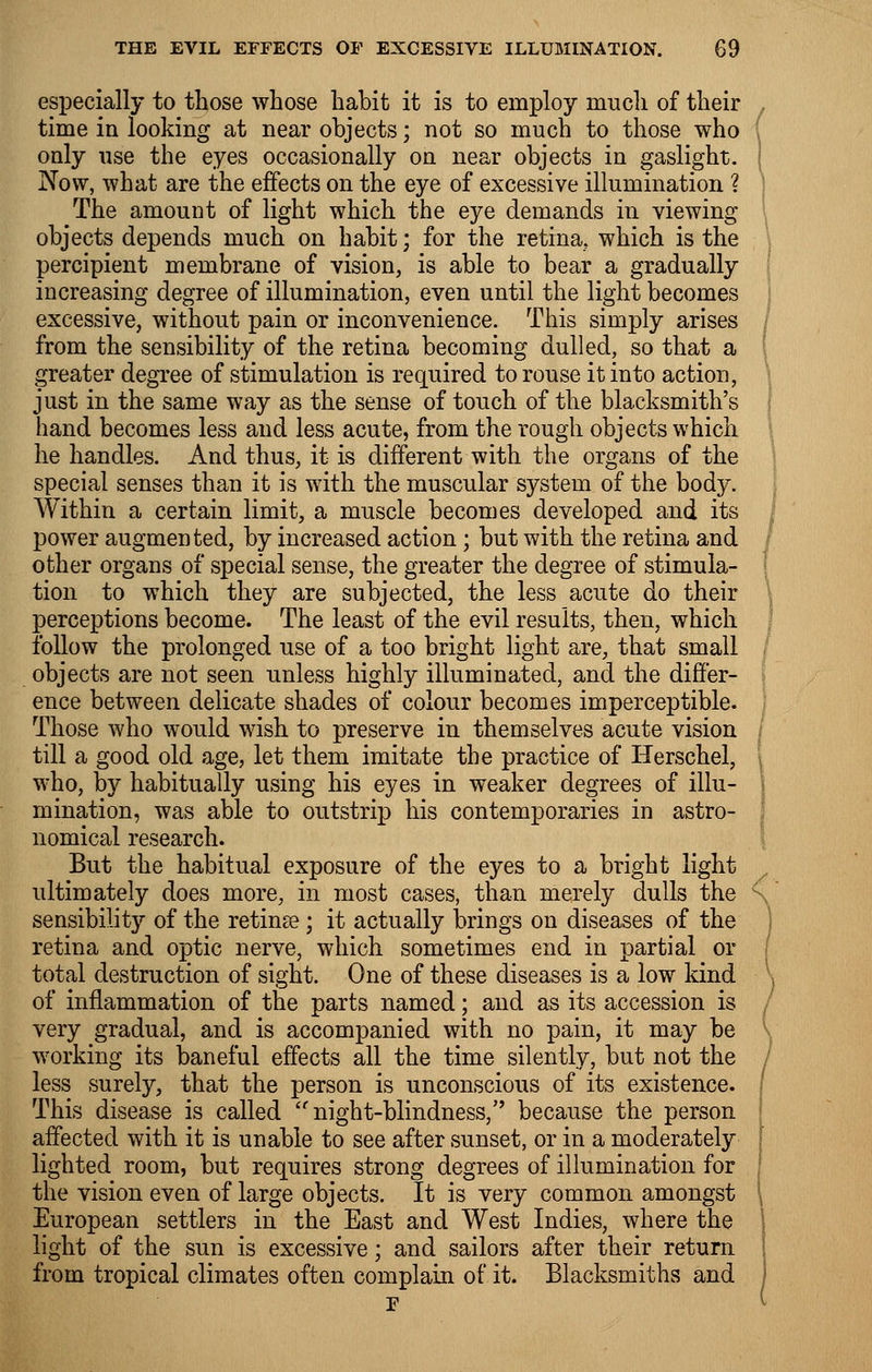 especially to those whose habit it is to employ much of their time in looking at near objects; not so much to those who only use the eyes occasionally on near objects in gaslight. Now, what are the effects on the eye of excessive illumination ? The amount of light which the eye demands in viewing objects depends much on habit; for the retina, which is the percipient membrane of vision, is able to bear a gradually increasing degree of illumination, even until the light becomes excessive, without pain or inconvenience. This simply arises from the sensibility of the retina becoming dulled, so that a greater degree of stimulation is required to rouse it into action, just in the same way as the sense of touch of the blacksmith's hand becomes less and less acute, from the rough objects which he handles. And thus, it is different with the organs of the special senses than it is with the muscular system of the body. Within a certain limit, a muscle becomes developed and its power augmented, by increased action; but with the retina and other organs of special sense, the greater the degree of stimula- tion to which they are subjected, the less acute do their perceptions become. The least of the evil results, then, which follow the prolonged use of a too bright light are, that small objects are not seen unless highly illuminated, and the differ- ence between delicate shades of colour becomes imperceptible. Those who would wish to preserve in themselves acute vision till a good old age, let them imitate the practice of Herschel, who, by habitually using his eyes in weaker degrees of illu- mination, was able to outstrip his contemporaries in astro- nomical research. But the habitual exposure of the eyes to a bright light ultimately does more, in most cases, than merely dulls the < sensibility of the retinae ; it actually brings on diseases of the retina and optic nerve, which sometimes end in partial or total destruction of sight. One of these diseases is a low kind of inflammation of the parts named; and as its accession is very gradual, and is accompanied with no pain, it may be working its baneful effects all the time silently, but not the / less surely, that the person is unconscious of its existence. This disease is called ''night-blindness, because the person affected with it is unable to see after sunset, or in a moderately I lighted room, but requires strong degrees of illumination for the vision even of large objects. It is very common amongst \ European settlers in the East and West Indies, where the light of the sun is excessive; and sailors after their return from tropical climates often complain of it. Blacksmiths and /