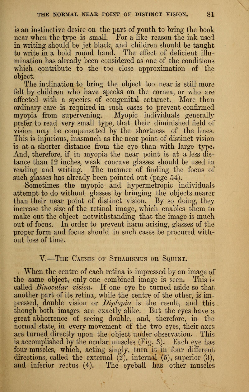 is an instinctive desire on the part of youth to bring the book near when the type is small. For a like reason the ink used in writing should be jet black, and children should be taught to write in a bold round hand. The effect of deficient illu- mination has already been considered as one of the conditions which contribute to the too close approximation of the object. The inclination to bring the object too near is still more felt by children who have specks on the cornea, or who are affected with a species of congenital cataract. More than ordinary care is required in such cases to prevent confirmed myopia from supervening. Myopic individuals generally prefer to read very small type, that their diminished field of vision may be compensated by the shortness of the lines. This is injurious, inasmuch as the near point of distinct vision is at a shorter distance from the eye than with large type. And, therefore, if in myopia the near point is at a less dis- tance than 12 inches, weak concave glasses should be used in reading and writing. The manner of finding the focus of such glasses has already been pointed out (page 54). Sometimes the myopic and hypermetropic individuals attempt to do without glasses by bringing the objects nearer than their near point of distinct vision. By so doing, they increase the size of the retinal image, which enables them to make out the object notwithstanding that the image is much out of focus. In order to prevent harm arising, glasses of the proper form and focus should in such cases be procured with- out loss of time. ' . V.—The Causes of Steabismus or Squint. . When the centre of each retina is impressed by an image of the same object, only one combined image is seen. This is called Binocular vision. If one eye be turned aside so that another part of its retina, while the centre of the other, is im- pressed, double vision or Diplopia is the result, and this though both images are exactly alike. But the eyes have a great abhorrence of seeing double, and, therefore, in the normal state, in every movement of the two eyes, their axes are turned directly upon the object under observation. This is accomplished by the ocular muscles (Fig. 3). Each eye has four muscles, which, acting singly, turn it in four different directions, called the external (2), internal (5), superior (3), and inferior rectus (4). The eyeball has other muscles