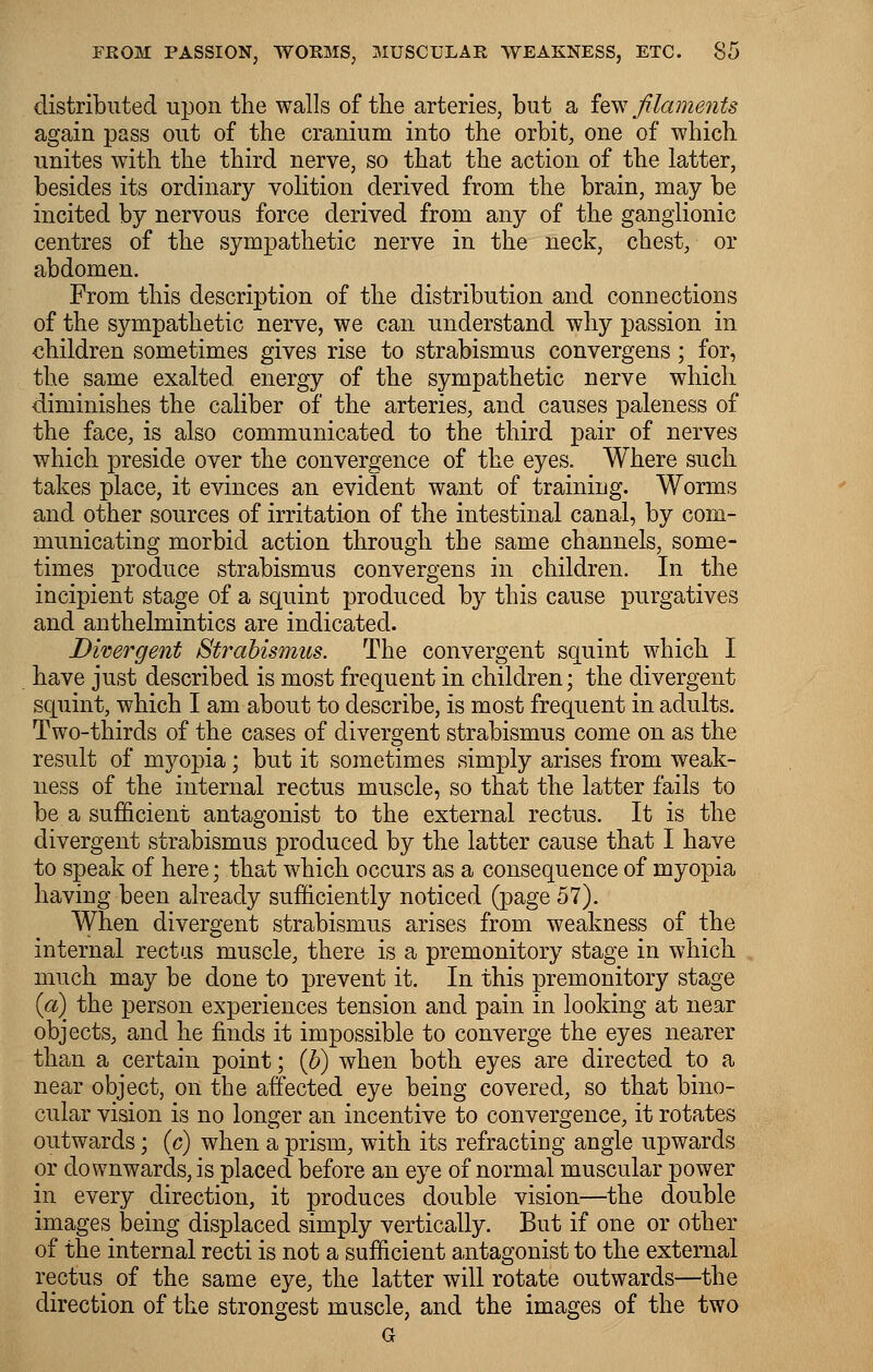 distributed upon the walls of the arteries, but a few filaments again pass out of the cranium into the orbit, one of which unites with the third nerve, so that the action of the latter, besides its ordinary volition derived from the brain, may be incited by nervous force derived from any of the ganglionic centres of the sympathetic nerve in the neck, chest, or abdomen. From this description of the distribution and connections of the sympathetic nerve, we can understand why passion in children sometimes gives rise to strabismus convergens; for, the same exalted energy of the sympathetic nerve which diminishes the caliber of the arteries, and causes paleness of the face, is also communicated to the third pair of nerves which preside over the convergence of the eyes. Where such takes place, it evinces an evident want of training. Worms and other sources of irritation of the intestinal canal, by com- municating morbid action through the same channels, some- times produce strabismus convergens in children. In the incipient stage of a squint produced by this cause purgatives and anthelmintics are indicated. Divergent Strabismus. The convergent squint which I have just described is most frequent in children; the divergent squint, which I am about to describe, is most frequent in adults. Two-thirds of the cases of divergent strabismus come on as the result of myopia; but it sometimes simply arises from weak- ness of the internal rectus muscle, so that the latter fails to be a sufficient antagonist to the external rectus. It is the divergent strabismus produced by the latter cause that I have to speak of here; that which occurs as a consequence of myopia having been already sufficiently noticed (page 57). When divergent strabismus arises from weakness of the internal rectus muscle, there is a premonitory stage in which much may be done to prevent it. In this premonitory stage («) the person experiences tension and pain in looking at near objects, and he finds it impossible to converge the eyes nearer than a certain point; (b) when both eyes are directed to a near object, on the affected eye being covered, so that bino- cular vision is no longer an incentive to convergence, it rotates outwards; (c) when a prism, with its refracting angle upwards or downwards, is placed before an eye of normal muscular power in every direction, it produces double vision—the double images being displaced simply vertically. But if one or other of the internal recti is not a sufficient antagonist to the external rectus of the same eye, the latter will rotate outwards—the direction of the strongest muscle, and the images of the two G