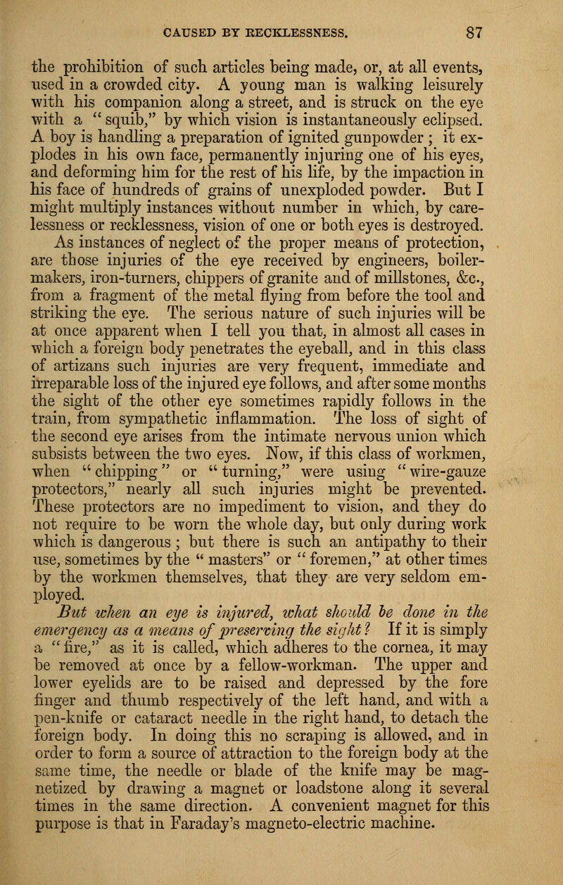 the prohibition of such articles being made, or, at all events, used in a crowded city. A young man is walking leisurely with his companion along a street, and is struck on the eye with a  squib, by which vision is instantaneously eclipsed. A boy is handling a preparation of ignited gunpowder ; it ex- plodes in his own face, permanently injuring one of his eyes, and deforming him for the rest of his life, by the impaction in his face of hundreds of grains of unexploded powder. But I might multiply instances without number in which, by care- lessness or recklessness, vision of one or both eyes is destroyed. As instances of neglect of the proper means of protection, are those injuries of the eye received by engineers, boiler- makers, iron-turners, chippers of granite and of millstones, &c, from a fragment of the metal flying from before the tool and striking the eye. The serious nature of such injuries will be at once apparent when I tell you that, in almost all cases in which a foreign body penetrates the eyeball, and in this class of artizans such injuries are very frequent, immediate and irreparable loss of the injured eye follows, and after some months the sight of the other eye sometimes rapidly follows in the train, from sympathetic inflammation. The loss of sight of the second eye arises from the intimate nervous union which subsists between the two eyes. Now, if this class of workmen, when  chipping or  turning, were using  wire-gauze protectors, nearly all such injuries might be prevented. These protectors are no impediment to vision, and they do not require to be worn the whole day, but only during work which is dangerous ; but there is such an antipathy to their use, sometimes by the  masters or  foremen, at other times by the workmen themselves, that they are very seldom em- ployed. But when an eye is injured, what should he done in the emergency as a means of preserving the sight I If it is simply a  fire, as it is called, which adheres to the cornea, it may be removed at once by a fellow-workman. The upper and lower eyelids are to be raised and depressed by the fore finger and thumb respectively of the left hand, and with a pen-knife or cataract needle in the right hand, to detach the foreign body. In doing this no scraping is allowed, and in order to form a source of attraction to the foreign body at the same time, the needle or blade of the knife may be mag- netized by drawing a magnet or loadstone along it several times in the same direction. A convenient magnet for this purpose is that in Faraday's magneto-electric machine.
