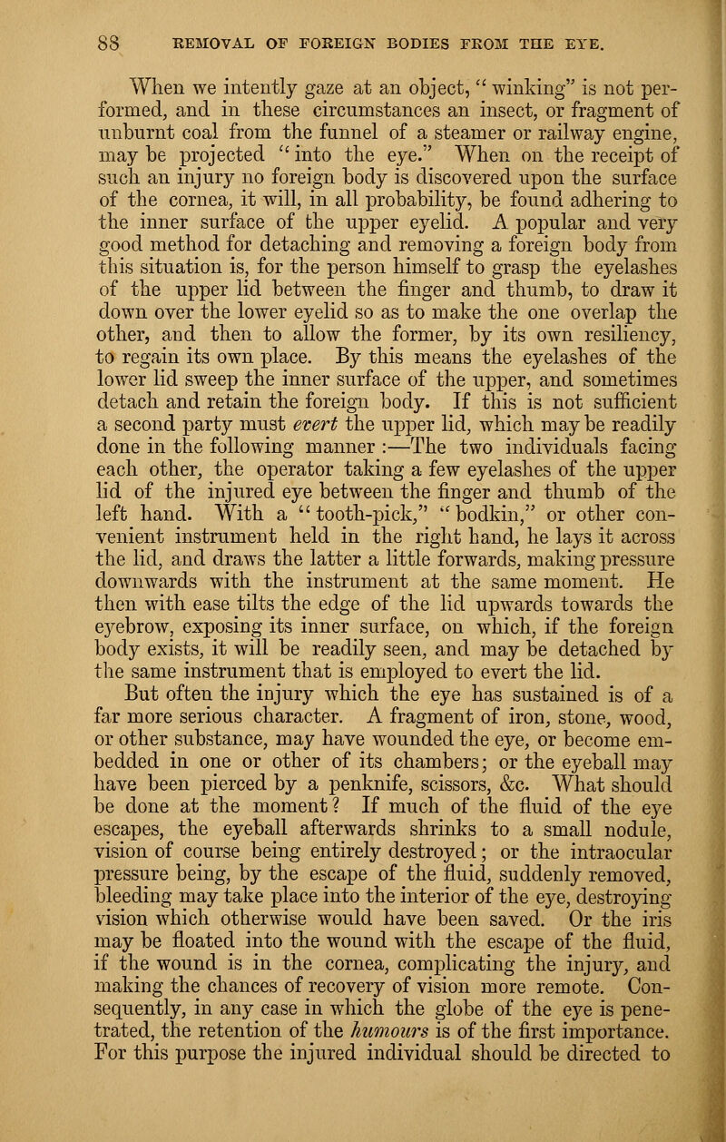 When we intently gaze at an object,  winking is not per- formed, and in these circumstances an insect, or fragment of unburnt coal from the funnel of a steamer or railway engine, may be projected  into the eye. When on the receipt of such an injury no foreign body is discovered upon the surface of the cornea, it will, in all probability, be found adhering to the inner surface of the upper eyelid. A popular and very good method for detaching and removing a foreign body from this situation is, for the person himself to grasp the eyelashes of the upper lid between the finger and thumb, to draw it down over the lower eyelid so as to make the one overlap the other, and then to allow the former, by its own resiliency, to regain its own place. By this means the eyelashes of the lower lid sweep the inner surface of the upper, and sometimes detach and retain the foreign body. If this is not sufficient a second party must evert the upper lid, which may be readily done in the following manner :—The two individuals facing each other, the operator taking a few eyelashes of the upper lid of the injured eye between the finger and thumb of the left hand. With a tooth-pick, bodkin, or other con- venient instrument held in the right hand, he lays it across the lid, and draws the latter a little forwards, making pressure downwards with the instrument at the same moment. He then with ease tilts the edge of the lid upwards towards the eyebrow, exposing its inner surface, on which, if the foreign body exists, it will be readily seen, and may be detached by the same instrument that is employed to evert the lid. But often the injury which the eye has sustained is of a far more serious character. A fragment of iron, stone, wood, or other substance, may have wounded the eye, or become em- bedded in one or other of its chambers; or the eyeball may have been pierced by a penknife, scissors, &c What should be done at the moment ? If much of the fluid of the eye escapes, the eyeball afterwards shrinks to a small nodule, vision of course being entirely destroyed; or the intraocular pressure being, by the escape of the fluid, suddenly removed, bleeding may take place into the interior of the eye, destroying vision which otherwise would have been saved. Or the iris may be floated into the wound with the escape of the fluid, if the wound is in the cornea, complicating the injury, and making the chances of recovery of vision more remote. Con- sequently, in any case in which the globe of the eye is pene- trated, the retention of the humours is of the first importance. For this purpose the injured individual should be directed to