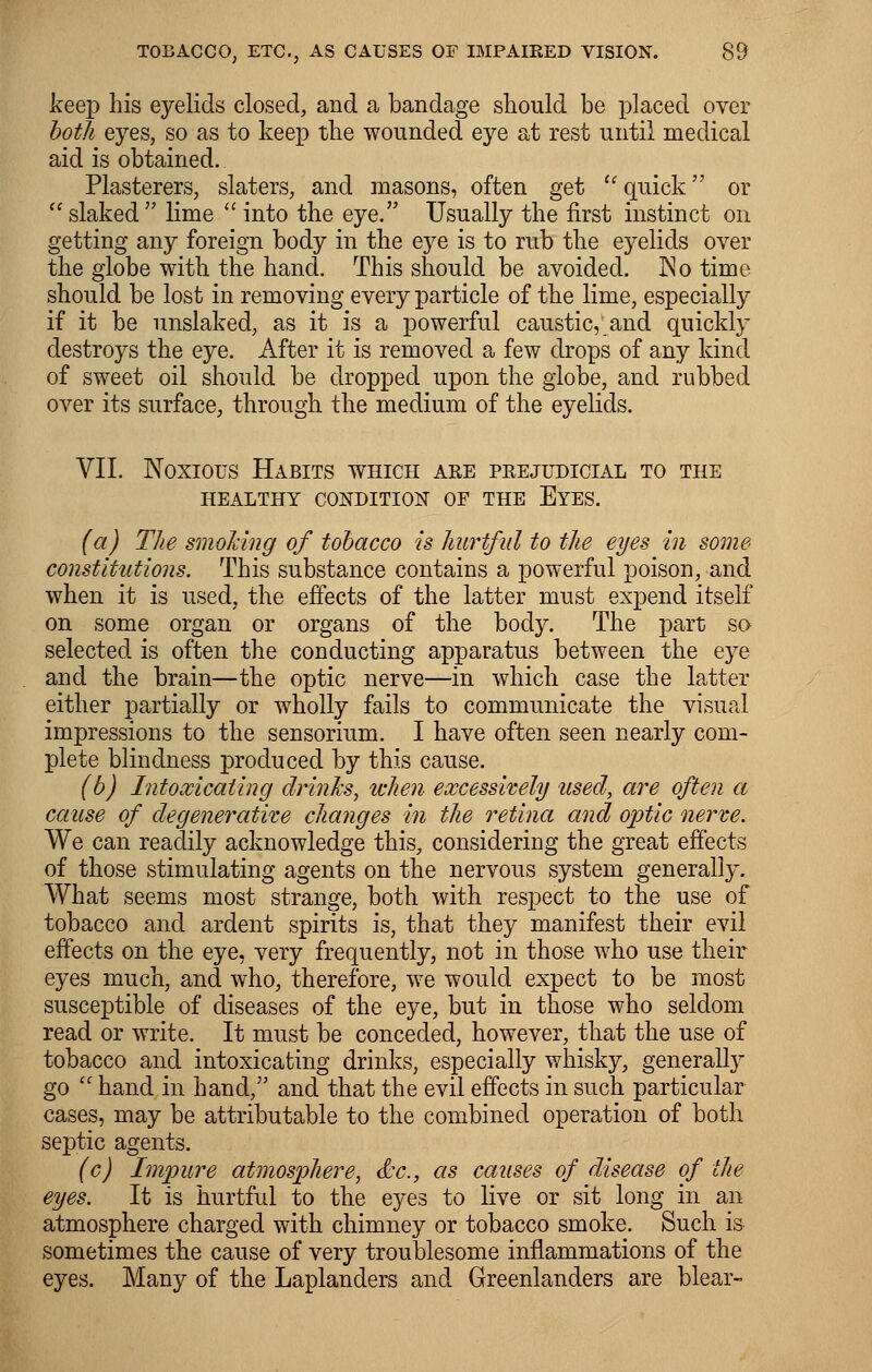 keep Lis eyelids closed, and a bandage should be placed over both eyes, so as to keep the wounded eye at rest until medical aid is obtained. Plasterers, slaters, and masons, often get  quick or slaked lime  into the eye. Usually the first instinct on getting any foreign body in the eye is to rub the eyelids over the globe with the hand. This should be avoided. No time should be lost in removing every particle of the lime, especially if it be unslaked, as it is a powerful caustic,; and quickly destroys the eye. After it is removed a few drops of any kind of sweet oil should be dropped upon the globe, and rubbed over its surface, through the medium of the eyelids. VII. Noxious Habits which are prejudicial to the HEALTHY CONDITION OF THE EYES. (a) The smoking of tobacco is hurtful to the eyes in some constitutions. This substance contains a powerful poison, and when it is used, the effects of the latter must expend itself on some organ or organs of the body. The part so selected is often the conducting apparatus between the eye and the brain—the optic nerve—in which case the latter either partially or wholly fails to communicate the visual impressions to the sensorium. I have often seen nearly com- plete blindness produced by this cause. (b) Intoxicating drinks, when excessively used, are often a cause of degenerative changes in the retina and optic nerve. We can readily acknowledge this, considering the great effects of those stimulating agents on the nervous system generally. What seems most strange, both with respect to the use of tobacco and ardent spirits is, that they manifest their evil effects on the eye, very frequently, not in those who use their eyes much, and who, therefore, we would expect to be most susceptible of diseases of the eye, but in those who seldom read or write. It must be conceded, however, that the use of tobacco and intoxicating drinks, especially whisky, generally go  hand in hand, and that the evil effects in such particular cases, may be attributable to the combined operation of both septic agents. (c) Impure atmosphere, &c, as causes of disease of the eyes. It is hurtful to the eyes to live or sit long in an atmosphere charged with chimney or tobacco smoke. Such is sometimes the cause of very troublesome inflammations of the eyes. Many of the Laplanders and Greenlanders are blear-