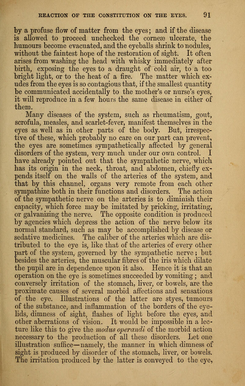 by a profuse flow of matter from the eyes; and if the disease is allowed to proceed unchecked the cornese ulcerate, tho humours become evacuated, and the eyeballs shrink to nodules, without the faintest hope of the restoration of sight. It often arises from washing the head with whisky immediately after birth, exposing the eyes to a draught of cold air, to a too bright light, or to the heat of a fire. The matter which ex- udes from the eyes is so contagious that, if the smallest quantity be communicated accidentally to the mother's or nurse's eyes, it will reproduce in a few hours the same disease in either of them. Many diseases of the system, such as rheumatism, gout, scrofula, measles, and scarlet-fever, manifest themselves in the eyes as well as in other parts of the body. But, irrespec- tive of these, which probably no care on our part can prevent, the eyes are sometimes sympathetically affected by general disorders of the system, very much under our own control. I have already pointed out that the sympathetic nerve, which has its origin in the neck, throat, and abdomen, chiefly ex- pends itself on the walls of the arteries of the system, and that by this channel, organs very remote from each other sympathize both in their functions and disorders. The action of the sympathetic nerve on the arteries is to diminish their capacity, which force may be imitated by pricking, irritating, or galvanizing the nerve. The opposite condition is produced by agencies which depress the action of the nerve below its normal standard, such as may be accomplished by disease or sedative medicines. The caliber of the arteries which are dis- tributed to the eye is, like that of the arteries of every other part of the system, governed by the sympathetic nerve; but besides the arteries, the muscular fibres of the iris which dilate the pupil are in dependence upon it also. Hence it is that an operation on the eye is sometimes succeeded by vomiting; and conversely irritation of the stomach, liver, or bowels, are the proximate causes of several morbid affections and sensations of the eye. Illustrations of the latter are styes, tumours of the substance, and inflammation of the borders of the eye- lids, dimness of sight, flashes of light before the eyes, and other aberrations of vision. It would be impossible in a lec- ture like this to give the modus operandi of the morbid action necessary to the production of all these disorders. Let one illustration suffice—namely, the manner in which dimness of sight is produced by disorder of the stomach, liver, or bowels. The irritation produced by the latter is conveyed to the eye,