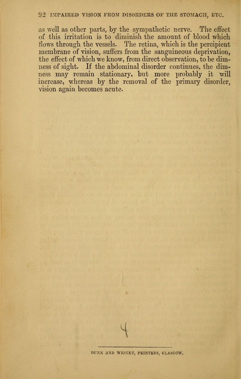 as well as other parts, by tlie sympathetic nerve. The effect of this irritation is to diminish the amount of blood which flows through the vessels. The retina, which is the percipient membrane of vision, suffers from the sanguineous deprivation, the effect of which we know, from direct observation, to be dim- ness of sight. If the abdominal disorder continues, the dim- ness may remain stationary, but more probably it will increase, whereas by the removal of the primary disorder, vision again becomes acute. H »UNN AND WRIGHT, PRINTERS, GLASGOW.