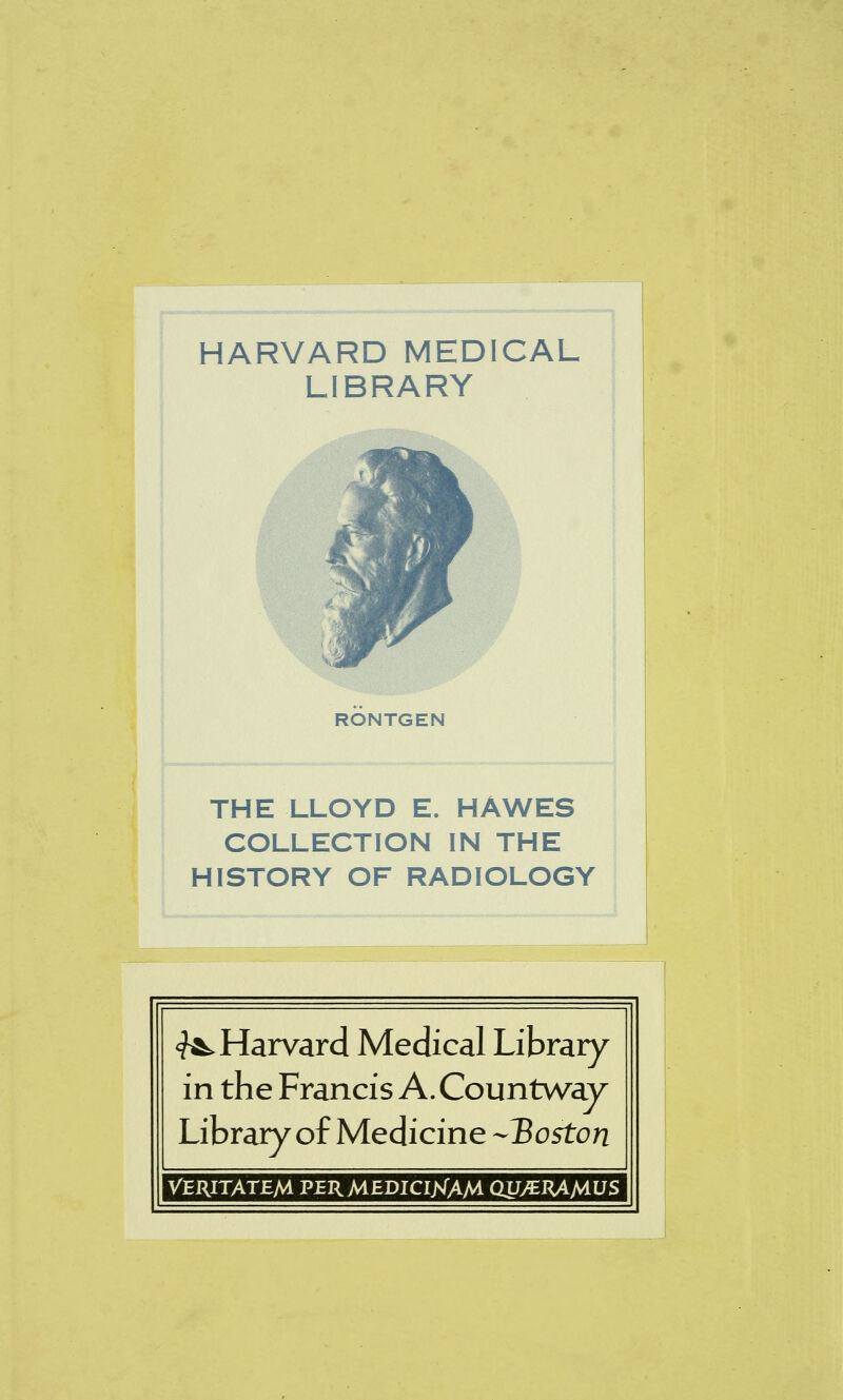 HARVARD MEDICAL LIBRARY RONTGEN THE LLOYD E. HAWES COLLECTION IN THE HISTORY OF RADIOLOGY ^Harvard Medical Library in the Francis A. Countway Library of Medicine -Hoston VERITATEM PERMEDICIJSTAM QUyERAMUS