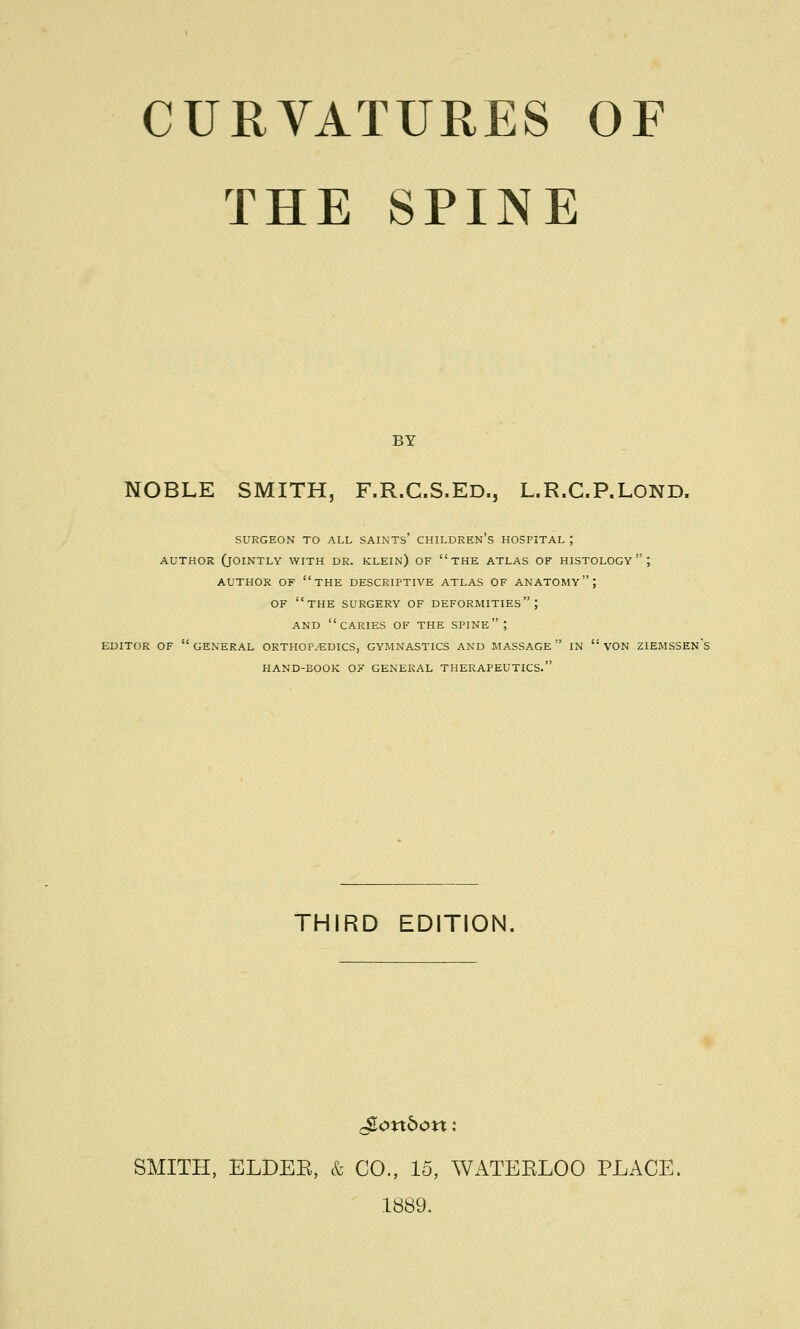 THE SPINE BY NOBLE SMITH, F.R.C.S.ED., L.R.C.P.LOND. SURGEON TO ALL SAINTS' CHILDREN'S HOSPITAL ; AUTHOR (JOINTLY WITH DR. KLEIN) OF THE ATLAS OF HISTOLOGY; AUTHOR OF THE DESCRIPTIVE ATLAS OF ANATOMY; OF THE SURGERY OF DEFORMITIES; AND CARIES OF THE SPINE; EDITOR OF  GENERAL ORTHOPEDICS, GYMNASTICS AND MASSAGE  IN  VON ZIEMSSEN's HAND-BOOK OF GENERAL THERAPEUTICS. THIRD EDITION gonbon : SMITH, ELDEE, & CO., 15, WATEELOO PLACE, 1889.