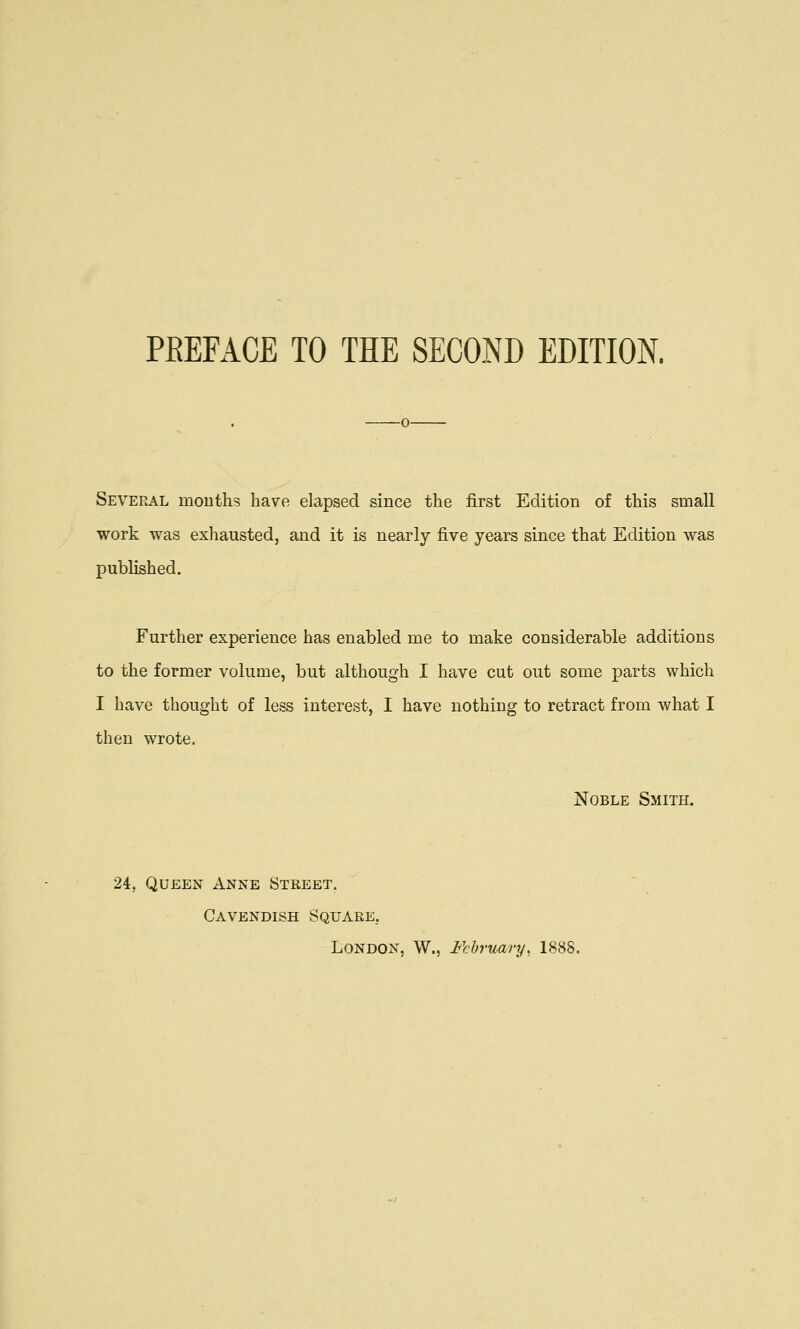 Several mouths have elapsed since the first Edition of this small work was exhausted, and it is nearly five years since that Edition was published. Further experience has enabled me to make considerable additions to the former volume, but although I have cut out some parts which I have thought of less interest, I have nothing to retract from what I then wrote. Noble Smith. 24, Queen Anne Street. Cavendish Square, London, W., February, 1888.