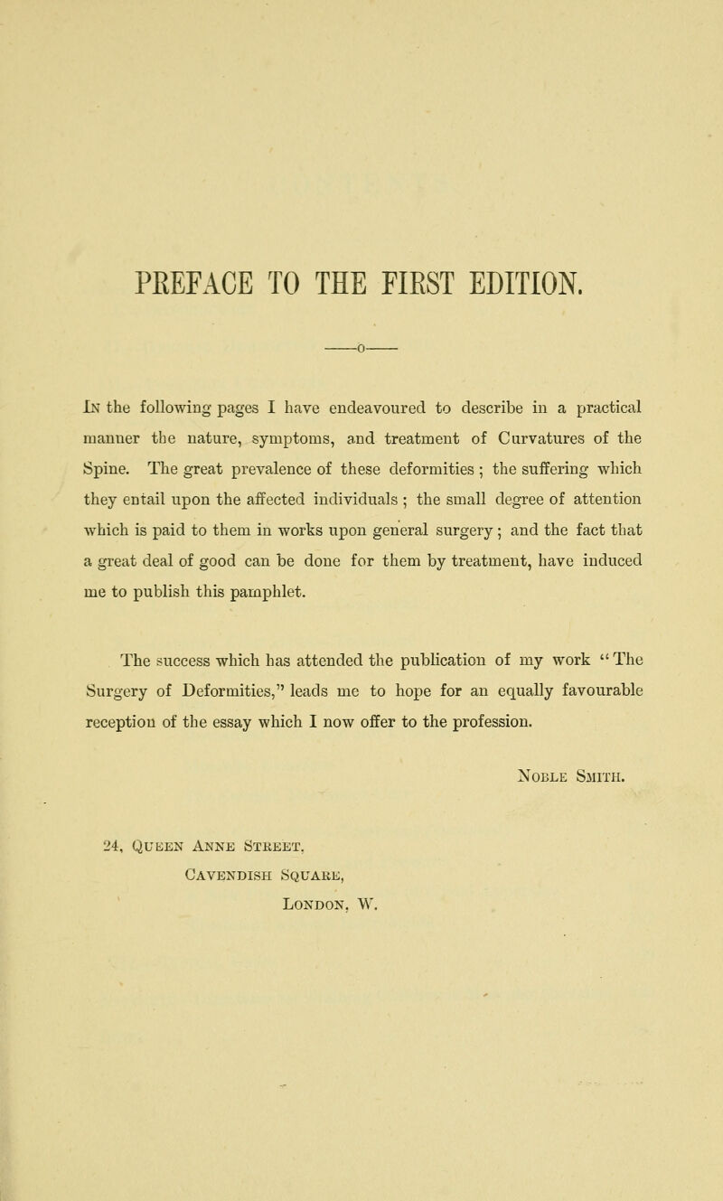 In the following pages I have endeavoured to describe in a practical manner the nature, symptoms, and treatment of Curvatures of the Spine. The great prevalence of these deformities ; the suffering which they entail upon the affected individuals ; the small degree of attention which is paid to them in worts upon general surgery; and the fact that a great deal of good can be done for them by treatment, have induced me to publish this pamphlet. The success which has attended the publication of my work  The Surgery of Deformities, leads mc to hope for an equally favourable reception of the essay which I now offer to the profession. Noble Smith. ?4, Queen Anne Street. Cavendish Square, London. W.