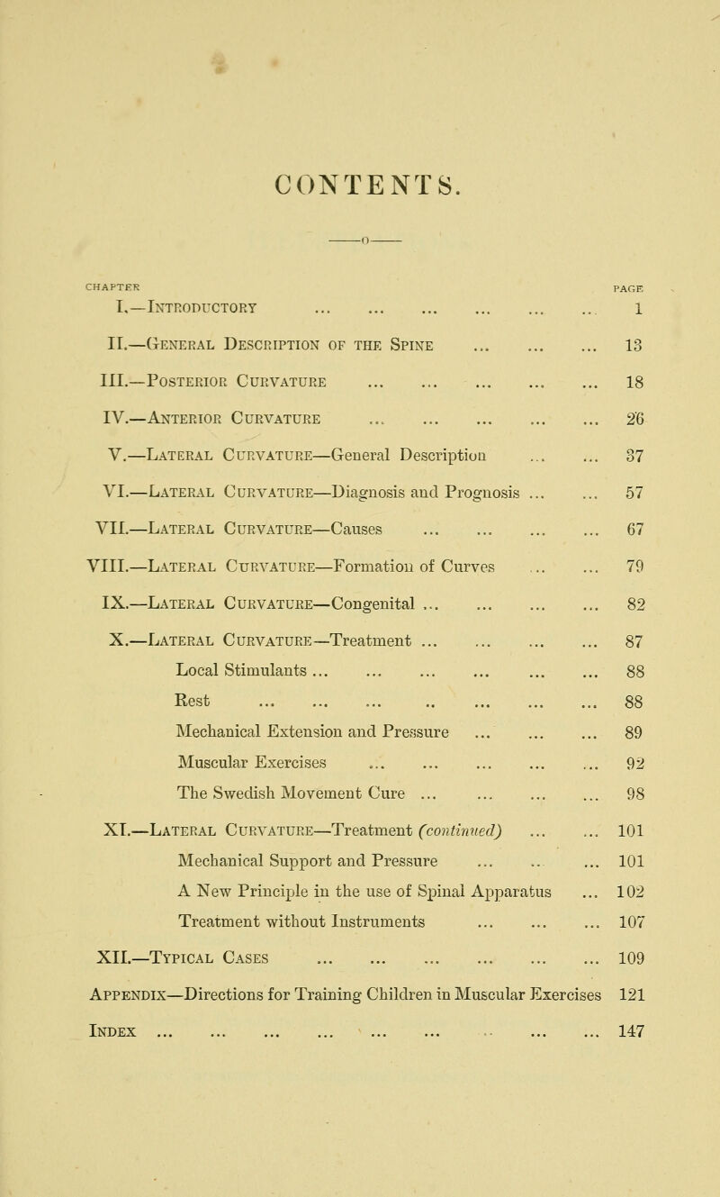 CONTENTS CHAPTER PAGE I,—Introductory ... 1 II.—General Description of the Spine ... 13 III.—Posterior Curvature 18 IV.—Anterior Curvature 26 V.—Lateral Curvature—General Description ... ... 37 VI.—Lateral Curvature—Diagnosis and Prognosis 57 VII.—Lateral Curvature—Causes 67 VIII.—Lateral Curvature—Formation of Curves 79 IX.—Lateral Curvature—Congenital 82 X.—Lateral Curvature—Treatment 87 Local Stimulants 88 Rest 88 Mechanical Extension and Pressure ... ... ... 89 Muscular Exercises ... ... ... ... ... 92 The Swedish Movement Cure ... 98 XI.—Lateral Curvature—Treatment (continued) 101 Mechanical Support and Pressure ... ... ... 101 A New Principle in the use of Spinal Apparatus ... 102 Treatment without Instruments ... ... ... 107 XII.—Typical Cases 109 Appendix—Directions for Training Children in Muscular Exercises 121 Index ... 147