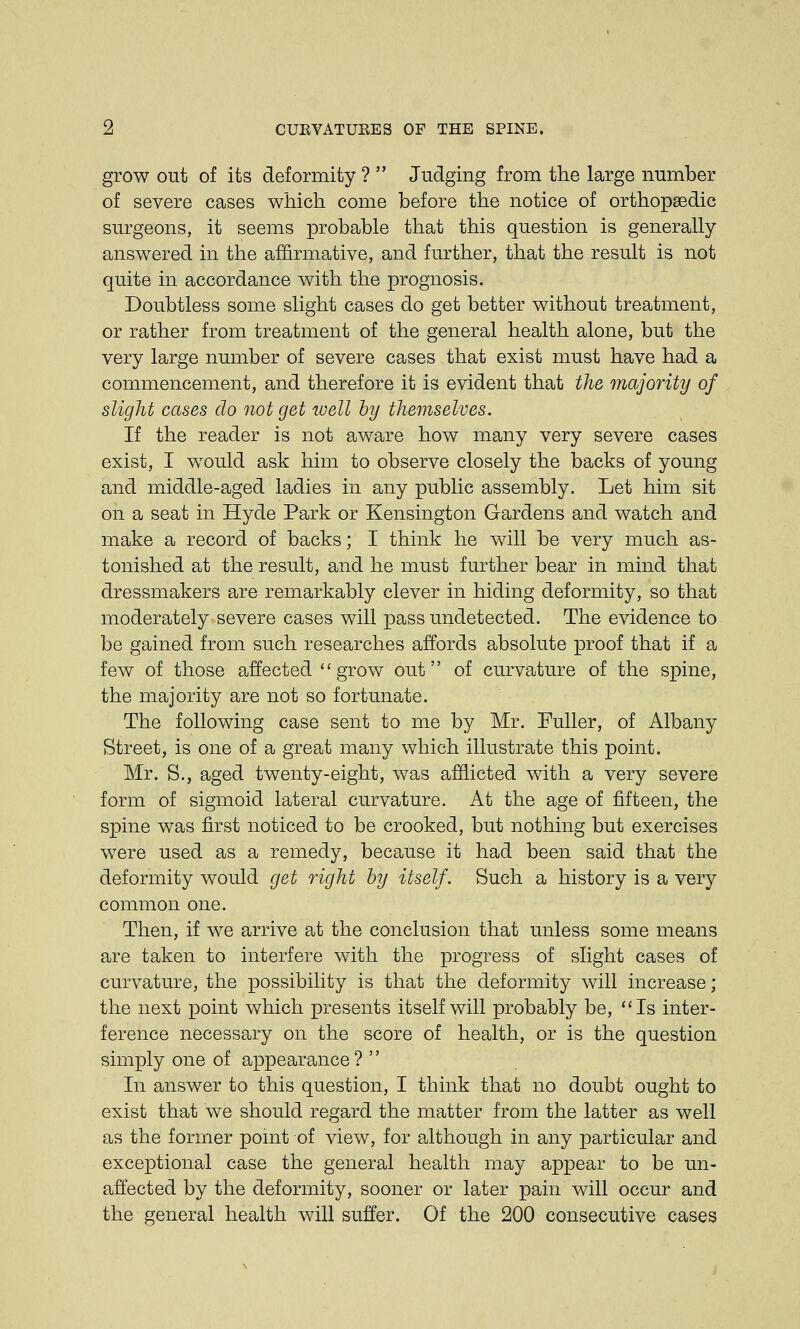 grow out of its deformity ?  Judging from the large number of severe cases which come before the notice of orthopaedic surgeons, it seems probable that this question is generally answered in the affirmative, and further, that the result is not quite in accordance with the prognosis. Doubtless some slight cases do get better without treatment, or rather from treatment of the general health alone, but the very large number of severe cases that exist must have had a commencement, and therefore it is evident that the majority of slight cases do not get well by themselves. If the reader is not aware how many very severe cases exist, I would ask him to observe closely the backs of young and middle-aged ladies in any public assembly. Let him sit on a seat in Hyde Park or Kensington Gardens and watch and make a record of backs; I think he will be very much as- tonished at the result, and he must further bear in mind that dressmakers are remarkably clever in hiding deformity, so that moderately severe cases will pass undetected. The evidence to be gained from such researches affords absolute proof that if a few of those affected grow out of curvature of the spine, the majority are not so fortunate. The following case sent to me by Mr. Fuller, of Albany Street, is one of a great many which illustrate this point. Mr. S., aged twenty-eight, was afflicted with a very severe form of sigmoid lateral curvature. At the age of fifteen, the spine was first noticed to be crooked, but nothing but exercises were used as a remedy, because it had been said that the deformity would get right by itself. Such a history is a very common one. Then, if we arrive at the conclusion that unless some means are taken to interfere with the progress of slight cases of curvature, the possibility is that the deformity will increase; the next point which presents itself will probably be, Is inter- ference necessary on the score of health, or is the question simply one of appearance ?  In answer to this question, I think that no doubt ought to exist that we should regard the matter from the latter as well as the former point of view, for although in any particular and exceptional case the general health may appear to be un- affected by the deformity, sooner or later pain will occur and the general health will suffer. Of the 200 consecutive cases