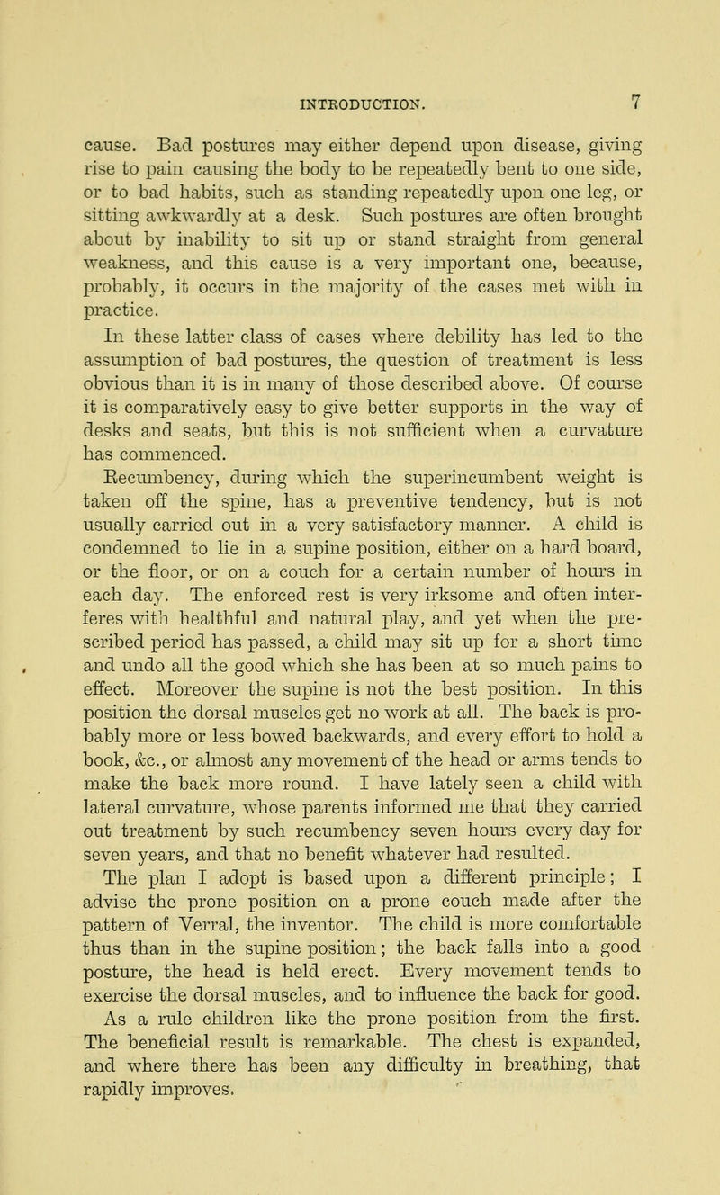 cause. Bad postures may either depend upon disease, giving rise to pain causing the body to be repeatedly bent to one side, or to bad habits, such as standing repeatedly upon one leg, or sitting awkwardly at a desk. Such postures are often brought about by inability to sit up or stand straight from general weakness, and this cause is a very important one, because, probably, it occurs in the majority of the cases met with in practice. In these latter class of cases where debility has led to the assumption of bad postures, the question of treatment is less obvious than it is in many of those described above. Of course it is comparatively easy to give better supports in the way of desks and seats, but this is not sufficient when a curvature has commenced. Recumbency, during which the superincumbent weight is taken off the spine, has a preventive tendency, but is not usually carried out in a very satisfactory manner. A child is condemned to lie in a supine position, either on a hard board, or the floor, or on a couch for a certain number of hours in each day. The enforced rest is very irksome and often inter- feres with healthful and natural play, and yet when the pre- scribed period has passed, a child may sit up for a short time and undo all the good which she has been at so much pains to effect. Moreover the supine is not the best position. In this position the dorsal muscles get no work at all. The back is pro- bably more or less bowed backwards, and every effort to hold a book, &c, or almost any movement of the head or arms tends to make the back more round. I have lately seen a child with lateral curvature, whose parents informed me that they carried out treatment by such recumbency seven hours every day for seven years, and that no benefit whatever had resulted. The plan I adopt is based upon a different principle; I advise the prone position on a prone couch made after the pattern of Verral, the inventor. The child is more comfortable thus than in the supine position; the back falls into a good posture, the head is held erect. Every movement tends to exercise the dorsal muscles, and to influence the back for good. As a rule children like the prone position from the first. The beneficial result is remarkable. The chest is expanded, and where there has been any difficulty in breathing, that rapidly improves,