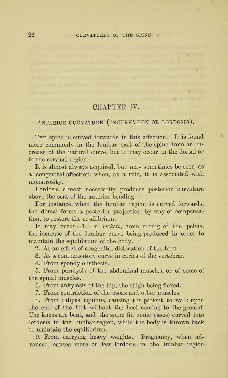 CHAPTER IV. ANTERIOR CURVATURE (INCURVATION OR LORDOSIS). • The spine is curved forwards in this affection. It is found more commonly in the lumbar part of the spine from an in- crease of the natural curve, but it may occur in the dorsal or in the cervical region. It is almost always acquired, but may sometimes be seen as a congenital affection, when, as a rule, it is associated with monstrosity. Lordosis almost necessarily produces posterior curvature above the seat of the anterior bending. For instance, when the lumbar region is curved forwards, the dorsal forms a posterior projection, by way of compensa- tion, to restore the equilibrium. It may occur—1. In rickets, from tilting of the pelvis, the increase of the lumbar curve being produced in order to maintain the equilibrium of the body. 2. As an effect of congenital dislocation of the hips. 3. As a compensatory curve in caries of the vertebrae. 4. From spondylolisthesis. 5. From paralysis of the abdominal muscles, or of some of the spinal muscles. 6. From ankylosis of the hip, the thigh being flexed. 7. From contraction of the psoas and other muscles. 8. From talipes equinus, causing the patient to walk upon the end of the foot without the heel coming to the ground. The knees are bent, and the spine (in some cases) curved into lordosis in the lumbar region, while the body is thrown back to maintain the equilibrium. 9. From carrying heavy weights. Pregnancy, when ad- vanced, causes more or less lordosis in the lumbar region
