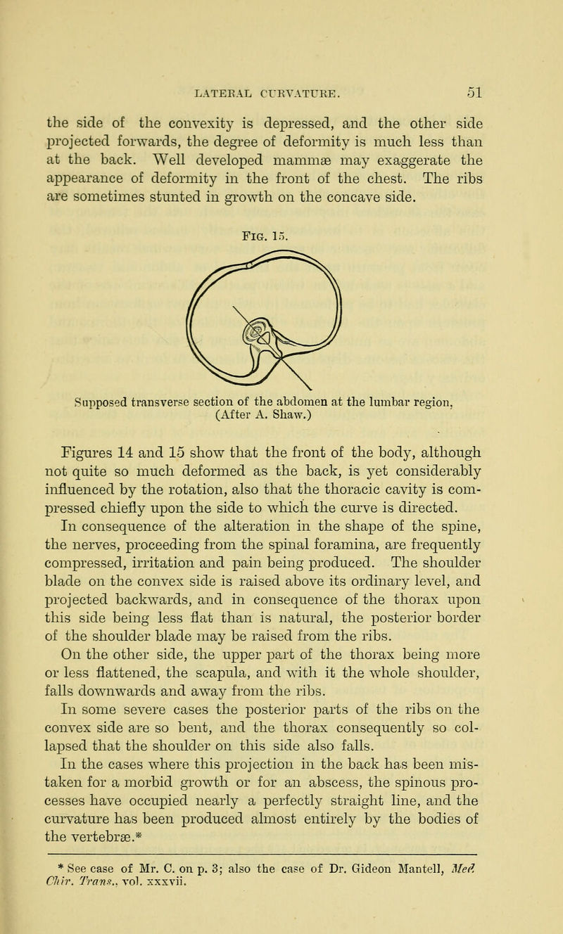 the side of the convexity is depressed, and the other side projected forwards, the degree of deformity is much less than at the back. Well developed mammae may exaggerate the appearance of deformity in the front of the chest. The ribs are sometimes stunted in growth on the concave side. Fig. l: Supposed transverse section of the abdomen at the lumbar region. (After A. Shaw.) Figures 14 and 15 show that the front of the body, although not quite so much deformed as the back, is yet considerably influenced by the rotation, also that the thoracic cavity is com- pressed chiefly upon the side to which the curve is directed. In consequence of the alteration in the shape of the spine, the nerves, proceeding from the spinal foramina, are frequently compressed, irritation and pain being produced. The shoulder blade on the convex side is raised above its ordinary level, and projected backwards, and in consequence of the thorax upon this side being less flat than is natural, the posterior border of the shoulder blade may be raised from the ribs. On the other side, the upper part of the thorax being more or less flattened, the scapula, and with it the whole shoulder, falls downwards and away from the ribs. In some severe cases the posterior parts of the ribs on the convex side are so bent, and the thorax consequently so col- lapsed that the shoulder on this side also falls. In the cases where this projection in the back has been mis- taken for a morbid growth or for an abscess, the spinous pro- cesses have occupied nearly a perfectly straight line, and the curvature has been produced almost entirely by the bodies of the vertebras.* * See case of Mr. C. on p. 3; also the case of Dr. Gideon Mantel], Med Cliir. Trans., vol. xxxvii.