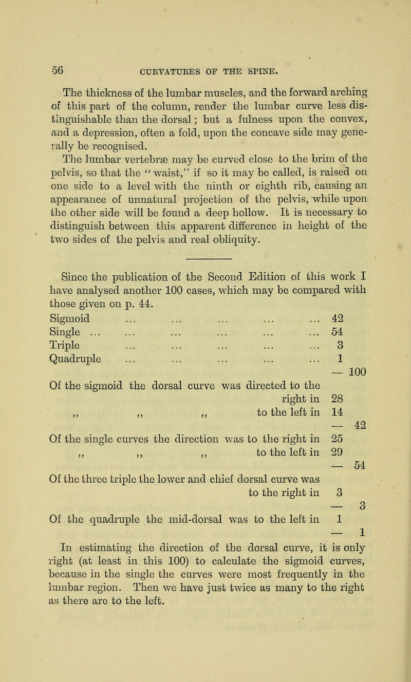 The thickness of the lumbar muscles, and the forward arching of this part of the column, render the lumbar curve less dis- tinguishable than the dorsal; but a fulness upon the convex, and a depression, often a fold, upon the concave side may gene- rally be recognised. The lumbar vertebrae may be curved close to the brim of the pelvis, so that the  waist, if so it may be called, is raised on one side to a level with the ninth or eighth rib, causing an appearance of unnatural projection of the pelvis, while upon the other side will be found a deep hollow. It is necessary to distinguish between this apparent difference in height of the two sides of the pelvis and real obliquity. Since the publication of the Second Edition of this work I have analysed another 100 cases, which may be compared with those given on p. 44. Sigmoid ... ... ... ... ... 42 Single ... ... ... ... ... ... 54 Triple ... ... ... ... ... 3 Quadruple ... ... ... ... ... 1 Of the sigmoid the dorsal curve was directed to the right in 28 ,, ,, ,, to the left in 14 Of the single curves the direction was to the right in 25 to the left in 29 100 42 54 Of the three triple the lower and chief dorsal curve was to the right in 3 — 3 Of the quadruple the mid-dorsal was to the left in 1 — 1 In estimating the direction of the dorsal curve, it is only right (at least in this 100) to calculate the sigmoid curves, because in the single the curves were most frequently in the lumbar region. Then we have just twice as many to the right as there are to the left.
