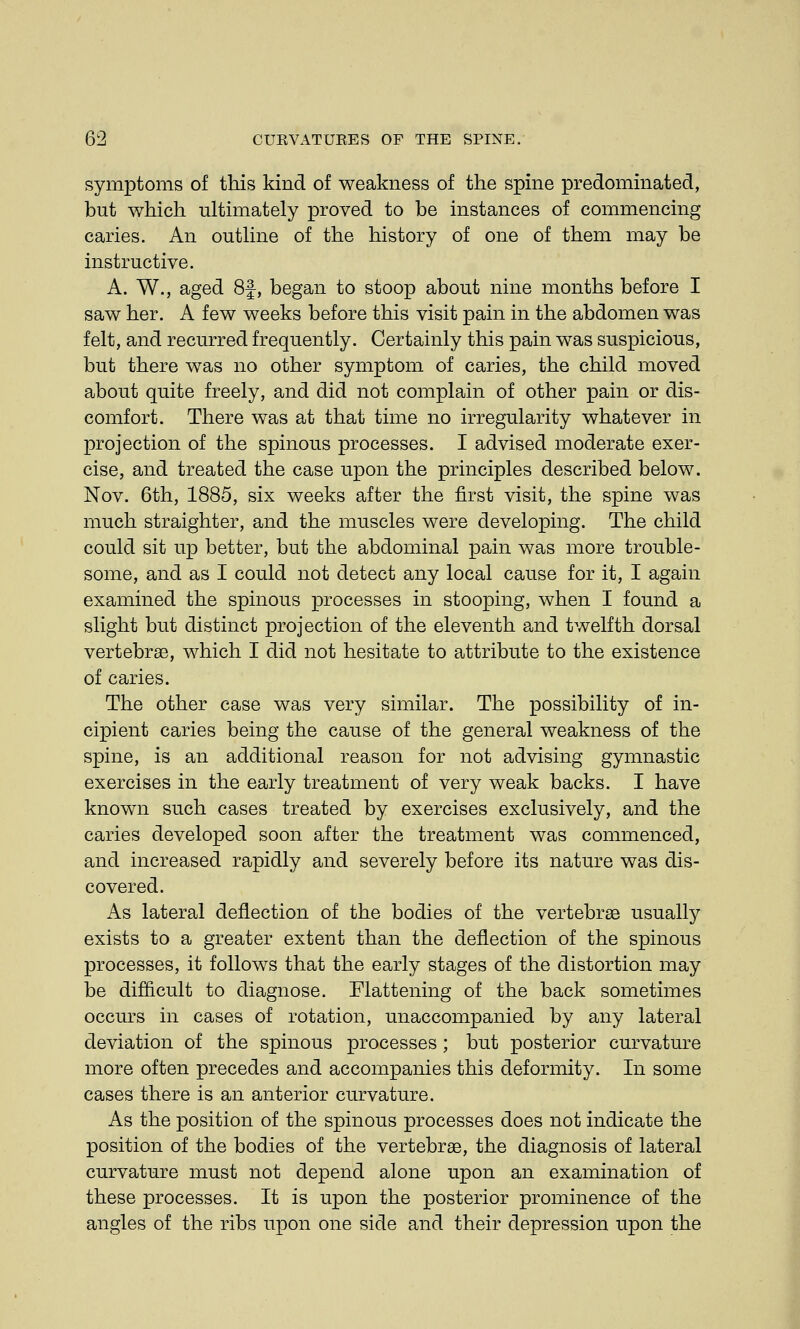 symptoms of this kind of weakness of the spine predominated, but which ultimately proved to be instances of commencing caries. An outline of the history of one of them may be instructive. A. W., aged 8f, began to stoop about nine months before I saw her. A few weeks before this visit pain in the abdomen was felt, and recurred frequently. Certainly this pain was suspicious, but there was no other symptom of caries, the child moved about quite freely, and did not complain of other pain or dis- comfort. There was at that time no irregularity whatever in projection of the spinous processes. I advised moderate exer- cise, and treated the case upon the principles described below. Nov. 6th, 1885, six weeks after the first visit, the spine was much straighter, and the muscles were developing. The child could sit up better, but the abdominal pain was more trouble- some, and as I could not detect any local cause for it, I again examined the spinous processes in stooping, when I found a slight but distinct projection of the eleventh and twelfth dorsal vertebrae, which I did not hesitate to attribute to the existence of caries. The other case was very similar. The possibility of in- cipient caries being the cause of the general weakness of the spine, is an additional reason for not advising gymnastic exercises in the early treatment of very weak backs. I have known such cases treated by exercises exclusively, and the caries developed soon after the treatment was commenced, and increased rapidly and severely before its nature was dis- covered. As lateral deflection of the bodies of the vertebrae usually exists to a greater extent than the deflection of the spinous processes, it follows that the early stages of the distortion may be difficult to diagnose. Flattening of the back sometimes occurs in cases of rotation, unaccompanied by any lateral deviation of the spinous processes ; but posterior curvature more often precedes and accompanies this deformity. In some cases there is an anterior curvature. As the position of the spinous processes does not indicate the position of the bodies of the vertebrae, the diagnosis of lateral curvature must not depend alone upon an examination of these processes. It is upon the posterior prominence of the angles of the ribs upon one side and their depression upon the