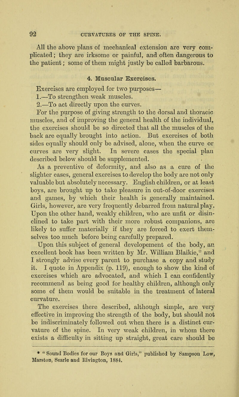 All the above plans of mechanical extension are very com- plicated ; they are irksome or painful, and often dangerous to the patient; some of them might justly be called barbarous. 4. Muscular Exercises. Exercises are employed for two purposes— 1.—To strengthen weak muscles. 2.—To act directly upon the curves. For the purpose of giving strength to the dorsal and thoracic muscles, and of improving the general health of the individual, the exercises should be so directed that all the muscles of the back are equally brought into action. But exercises of both sides equally should only be advised, alone, when the curve or curves are very slight. In severe cases the special plan described below should be supplemented. As a preventive of deformity, and also as a cure of the slighter cases, general exercises to develop the body are not only valuable but absolutely necessary. English children, or at least boys, are brought up to take pleasure in out-of-door exercises and games, by which their health is generally maintained. Girls, however, are very frequently debarred from natural play. Upon the other hand, weakly children, who are unfit or disin- clined to take part with their more robust companions, are likely to suffer materially if they are forced to exert them- selves too much before being carefully prepared. Upon this subject of general developement of the body, an excellent book has been written by Mr. William Blaikie,* and I strongly advise every parent to purchase a copy and study it. I quote in Appendix (p. 119), enough to show the kind of exercises which are advocated, and which I can confidently recommend as being good for healthy children, although only some of them would be suitable in the treatment of lateral curvature. The exercises there described, although simple, are very effective in improving the strength of the body, but should not be indiscriminately followed out when there is a distinct cur- vature of the spine. In very weak children, in whom there exists a difficulty in sitting up straight, great care should be *  Sound Bodies for our Bo3rs and Girls, published by Sampson Low, Marston.. Searle and KiviDgton, 1881.