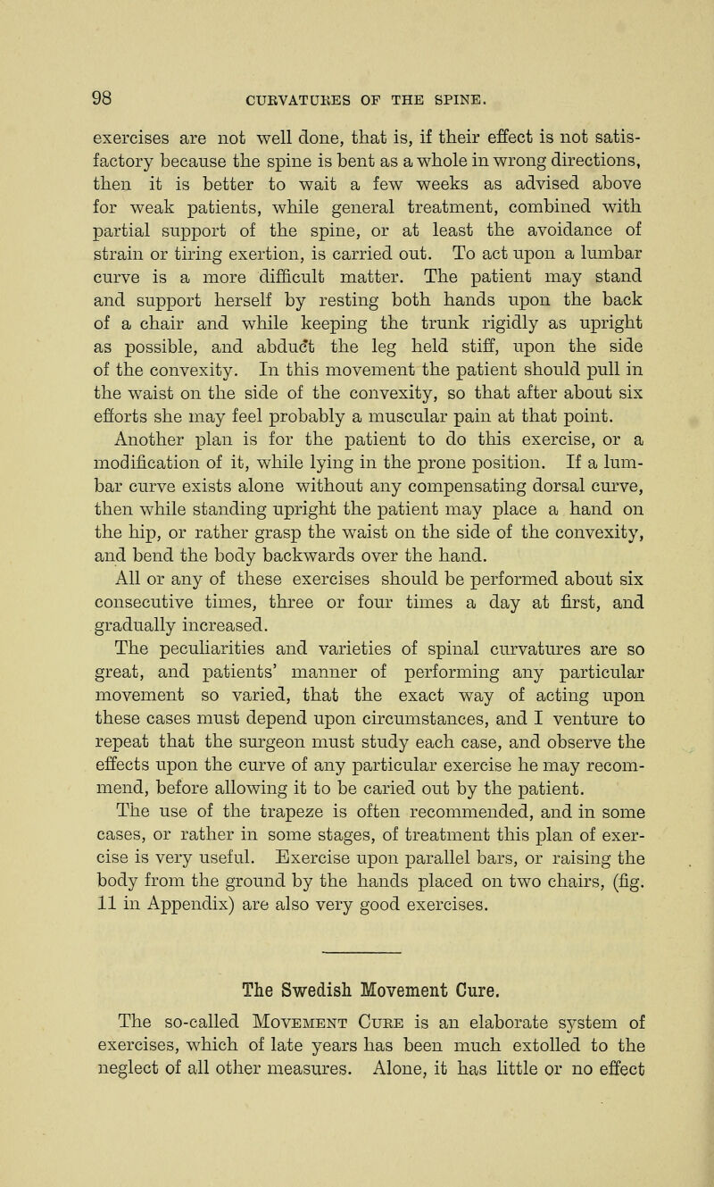 exercises are not well done, that is, if their effect is not satis- factory because the spine is bent as a whole in wrong directions, then it is better to wait a few weeks as advised above for weak patients, while general treatment, combined with partial support of the spine, or at least the avoidance of strain or tiring exertion, is carried out. To act upon a lumbar curve is a more difficult matter. The patient may stand and support herself by resting both hands upon the back of a chair and while keeping the trunk rigidly as upright as possible, and abduct the leg held stiff, upon the side of the convexity. In this movement the patient should pull in the waist on the side of the convexity, so that after about six efforts she may feel probably a muscular pain at that point. Another plan is for the patient to do this exercise, or a modification of it, while lying in the prone position. If a lum- bar curve exists alone without any compensating dorsal curve, then while standing upright the patient may place a hand on the hip, or rather grasp the waist on the side of the convexity, and bend the body backwards over the hand. All or any of these exercises should be performed about six consecutive times, three or four times a day at first, and gradually increased. The peculiarities and varieties of spinal curvatures are so great, and patients' manner of performing any particular movement so varied, that the exact way of acting upon these cases must depend upon circumstances, and I venture to repeat that the surgeon must study each case, and observe the effects upon the curve of any particular exercise he may recom- mend, before allowing it to be caried out by the patient. The use of the trapeze is often recommended, and in some cases, or rather in some stages, of treatment this plan of exer- cise is very useful. Exercise upon parallel bars, or raising the body from the ground by the hands placed on two chairs, (fig. 11 in Appendix) are also very good exercises. The Swedish Movement Cure. The so-called Movement Cure is an elaborate system of exercises, which of late years has been much extolled to the neglect of all other measures. Alone, it has little or no effect