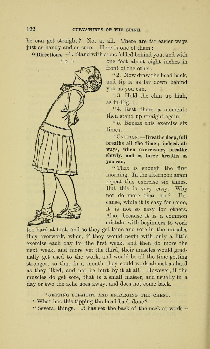 he can get straight ? Not at all. There are far easier ways just as handy and as sure. Here is one of them : Directions.—1. Stand with arms folded behind you, and with FiS- !■ one foot about eight inches in front of the other. 2. Now draw the head back, and tip it as far down behind you as you can. 3. Hold the chin up high, as in Fig. 1. 4. Eest there a moment; then stand up straight again.  5. Eepeat this exercise six times.  Caution.—Breathe deep, full breaths all the time; indeed, al- ways, when exercising', breathe slowly, and as large breaths as you can.  That is enough the first morning. In the afternoon again repeat this exercise six times. But this is very easy. Why not do more than six ? Be- cause, while it is easy for some, it is not so easy for others. Also, because it is a common mistake with beginners to work too hard at first, and so they get lame and sore in the muscles they overwork, when, if they would begin with only a little exercise each day for the first week, and then do more the next week, and more yet the third, their muscles would grad- ually get used to the work, and would be all the time getting stronger, so that in a month they could work almost as hard as they liked, and not be hurt by it at all. However, if the muscles do get sore, that is a small matter, and usually in a day or two the ache goes away, and does not come back. GETTING STRAIGHT AND ENLARGING THE CHEST. What has this tipping the head back done?  Several things. It has set the back of the neck at work—