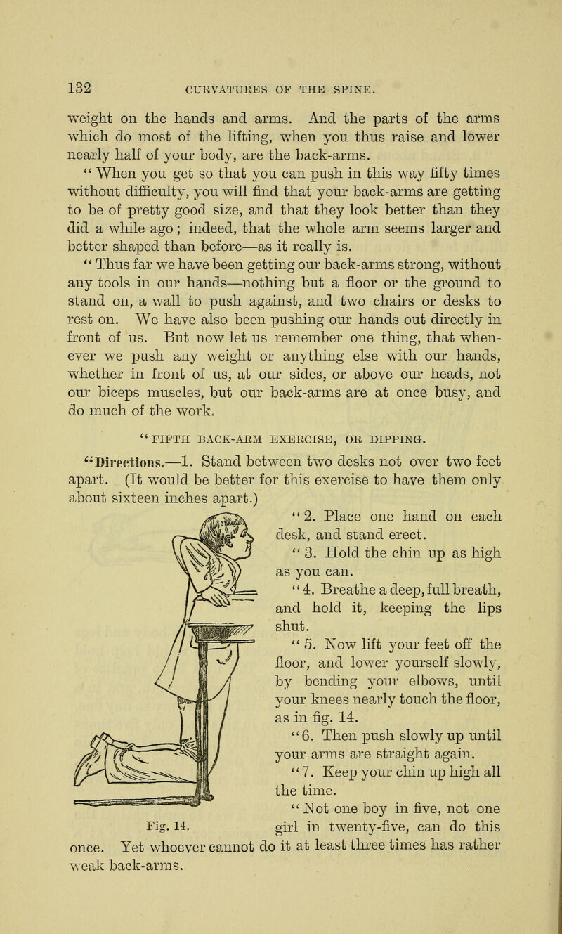 weight on the hands and arms. And the parts of the arms which do most of the lifting, when you thus raise and lower nearly half of your body, are the back-arms. When you get so that you can push in this way fifty times without difficulty, you will find that your back-arms are getting to be of pretty good size, and that they look better than they did a while ago; indeed, that the whole arm seems larger and better shaped than before—as it really is. Thus far we have been getting our back-arms strong, without any tools in our hands—nothing but a floor or the ground to stand on, a wall to push against, and two chairs or desks to rest on. We have also been pushing our hands out directly in front of us. But now let us remember one thing, that when- ever we push any weight or anything else with our hands, whether in front of us, at our sides, or above our heads, not our biceps muscles, but our back-arms are at once busy, and do much of the work. FIFTH BACK-ARM EXERCISE, OR DIPPING. Directions.—1. Stand between two desks not over two feet apart. (It would be better for this exercise to have them only about sixteen inches apart.) 2. Place one hand on each desk, and stand erect. 3. Hold the chin up as high as you can. 4. Breathe a deep, full breath, and hold it, keeping the lips shut. 5. Now lift your feet off the floor, and lower yourself slowly, by bending your elbows, until your knees nearly touch the floor, as in fig. 14. 6. Then push slowly up until your arms are straight again. 7. Keep your chin up high all the time. Not one boy in five, not one Fig. 14. girl in twenty-five, can do this once. Yet whoever cannot do it at least three times has rather weak back-arras.